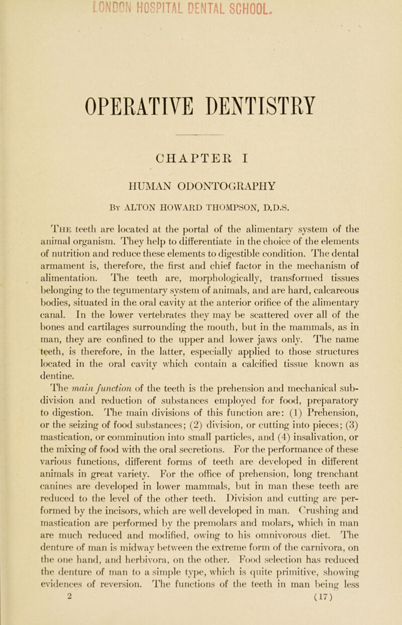 OPERATIVE DENTISTRY CHAPTER I HUMAN ODONTOGRAPHY By ALTON HOWARD THOMPSON, D.D.S. The teeth are located at the portal of the alimentary system of the animal organism. They help to differentiate in the choice of the elements of nutrition and reduce these elements to digestible condition. The dental armament is, therefore, the first and chief factor in the mechanism of alimentation. The teeth are, morphologically, transformed tissues belonging to the tegumentary system of animals, and are hard, calcareous bodies, situated in the oral cavity at the anterior orifice of the alimentary canal. In the lower vertebrates they may be scattered over all of the bones and cartilages surrounding the mouth, but in the mammals, as in man, they are confined to the upper and lower jaws only. The name teeth, is therefore, in the latter, especially applied to those structures located in the oral cavitv which contain a calcified tissue known as dentine. The main function of the teeth is the prehension and mechanical sub- division and reduction of substances employed for food, preparatory to digestion. The main divisions of this function are: (1) Prehension, or the seizing of food substances; (2) division, or cutting into pieces; (3) mastication, or comminution into small particles, and (4) insalivation, or the mixing of food with the oral secretions. For the performance of these various functions, different forms of teeth are developed in different animals in great variety. For the office of prehension, long trenchant canines are developed in lower mammals, but in man these teeth are reduced to the level of the other teeth. Division and cutting are per- formed by the incisors, which are well developed in man. Crushing and mastication are performed by the premolars and molars, which in man are much reduced and modified, owing to his omnivorous diet. The denture of man is midway between the extreme form of the carnivora, on the one hand, and herbivora, on the other. Food selection has reduced the denture of man to a simple type, which is quite primitive, showing evidences of reversion. The functions of the teeth in man being less