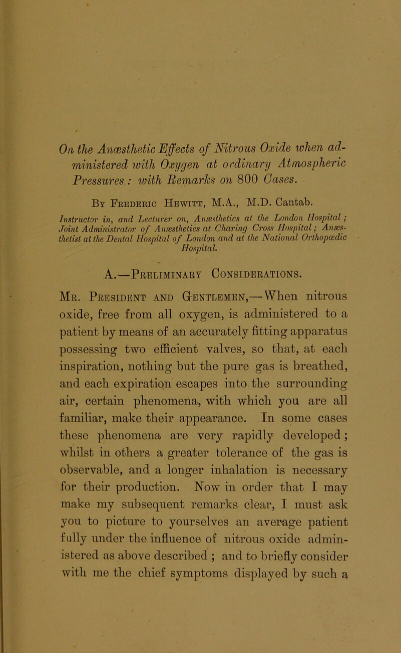 On, the Anmsthetic Effects of Nitrous Oxide lohen ad- ministered with Oxygen at ordinary Atmospheric Pressures.: with Bemarhs on 800 Gases. By Feedeeig Hewitt, M.A., M.D. Cantab. Instructor in, and Lecturer on, Anie^thetics at the London Hospital / Joint Administrator of Anmsthetics at Charing Cross Hospital; Anxs- thetist at the Dental Hospital of London and at the National Orthopaedic Hospital. A.—Preliminaet Considerations. Mr. President and G-entlemen,— When nitrous oxide, free from all oxygen, is administered to a patient by means of an accurately fitting apparatus possessing two efficient valves, so that, at each inspiration, nothing but the pure gas is breathed, and each expiration escapes into the surrounding air, certain phenomena, with which you are all familiar, make their appearance. In some cases these phenomena are very rapidly developed; whilst in others a greater tolerance of the gas is observable, and a longer inhalation is necessary for their production. Now in order that I may make my subsequent remarks clear, I must ask you to picture to yourselves an average patient fully under the influence of nitrons oxide admin- istered as above described ; and to briefly consider with me the chief symptoms displayed by such a