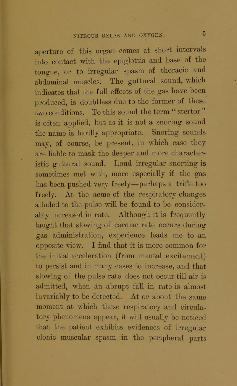 aperture of this organ comes at short intervals into contact with the epiglottis and base of the tongue, or to irregular spasm of thoracic and abdominal muscles. The guttural sound, which indicates that the full effects of the gas have been produced, is doubtless due to the former of these two conditions. To this sound the term “ stertor is often applied, but as it is not a snoring sound the name is hardly appropriate. Snoring sounds may, of course, be present, in which case they are liable to mask the deeper and more character- istic guttural sound. Loud irregular snorting is sometimes met with, more especially if the gas has been pushed very freely—perhaps a trifle too freely. At the acme of the respiratory changes alluded to the pulse will be found to be consider- ably increased in rate. Although it is frequently taught that slowing of cardiac rate occurs during gas administration, experience leads me to an opposite view. I find that it is more common for the initial acceleration (from mental excitement) to persist and in many cases to increase, and that slowing of the pulse rate does not occur till air is admitted, when an abrupt fall in rate is almost invariably to be detected. At or about the same moment at which these respiratory and circula- tory phenomena appear, it will usually be noticed that the patient exhibits evidences of irregular clonic muscular spasm in the peripheral parts