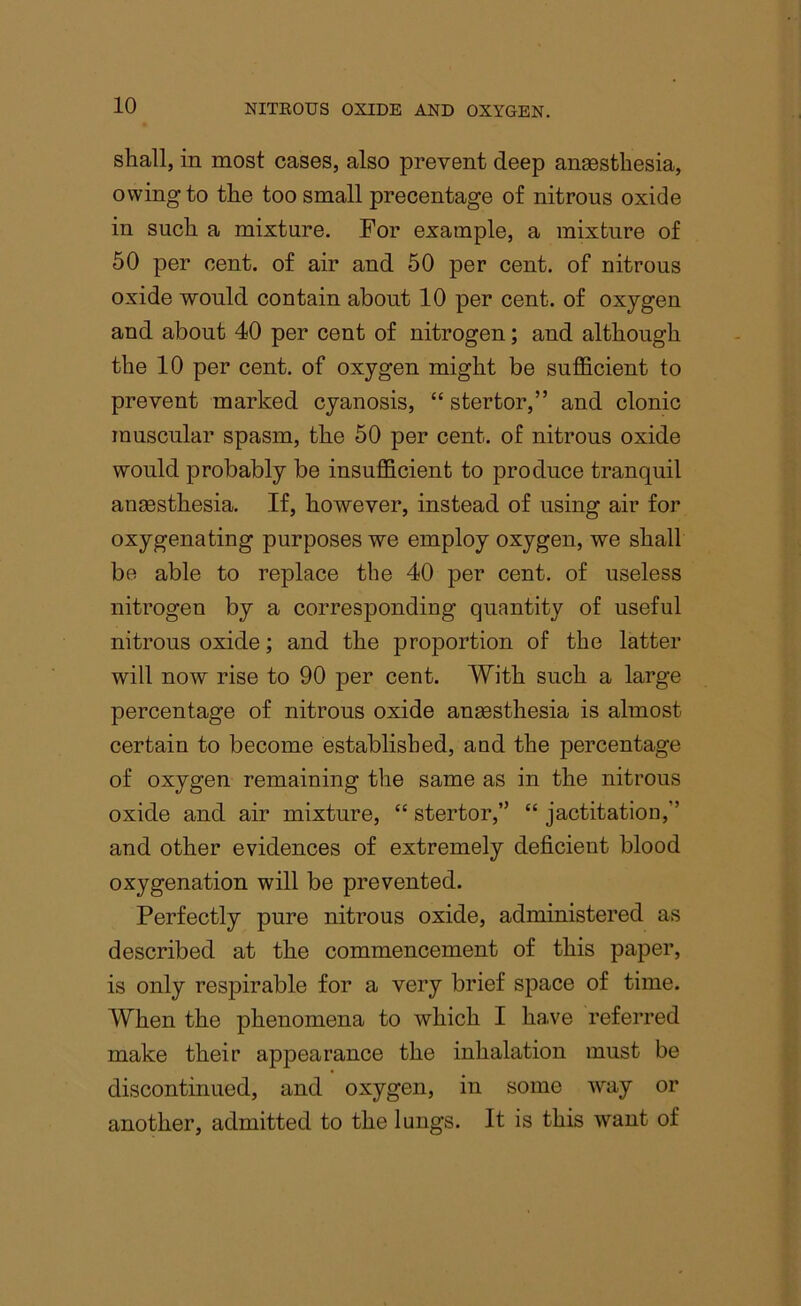 shall, in most cases, also prevent deep anaesthesia, owing to the too small precentage of nitrous oxide in such a mixture. For example, a mixture of 50 per cent, of air and 50 per cent, of nitrous oxide would contain about 10 per cent, of oxygen and about 40 per cent of nitrogen; and although the 10 per cent, of oxygen might be sufficient to prevent marked cyanosis, “ stertor,” and clonic muscular spasm, the 50 per cent, of nitrous oxide would probably be insufficient to produce tranquil anaesthesia. If, however, instead of using air for oxygenating purposes we employ oxygen, we shall be able to replace the 40 per cent, of useless nitrogen by a corresponding quantity of useful nitrous oxide; and the proportion of the latter will now rise to 90 per cent. With such a large percentage of nitrous oxide anaesthesia is almost certain to become established, and the percentage of oxygen remaining the same as in the nitrous oxide and air mixture, “ stertor,” “ jactitation,” and other evidences of extremely deficient blood oxygenation will be prevented. Perfectly pure nitrous oxide, administered as described at the commencement of this paper, is only respirable for a very brief space of time. When the phenomena to which I have referred make their appearance the inhalation must be discontinued, and oxygen, in some way or another, admitted to the lungs. It is this want of