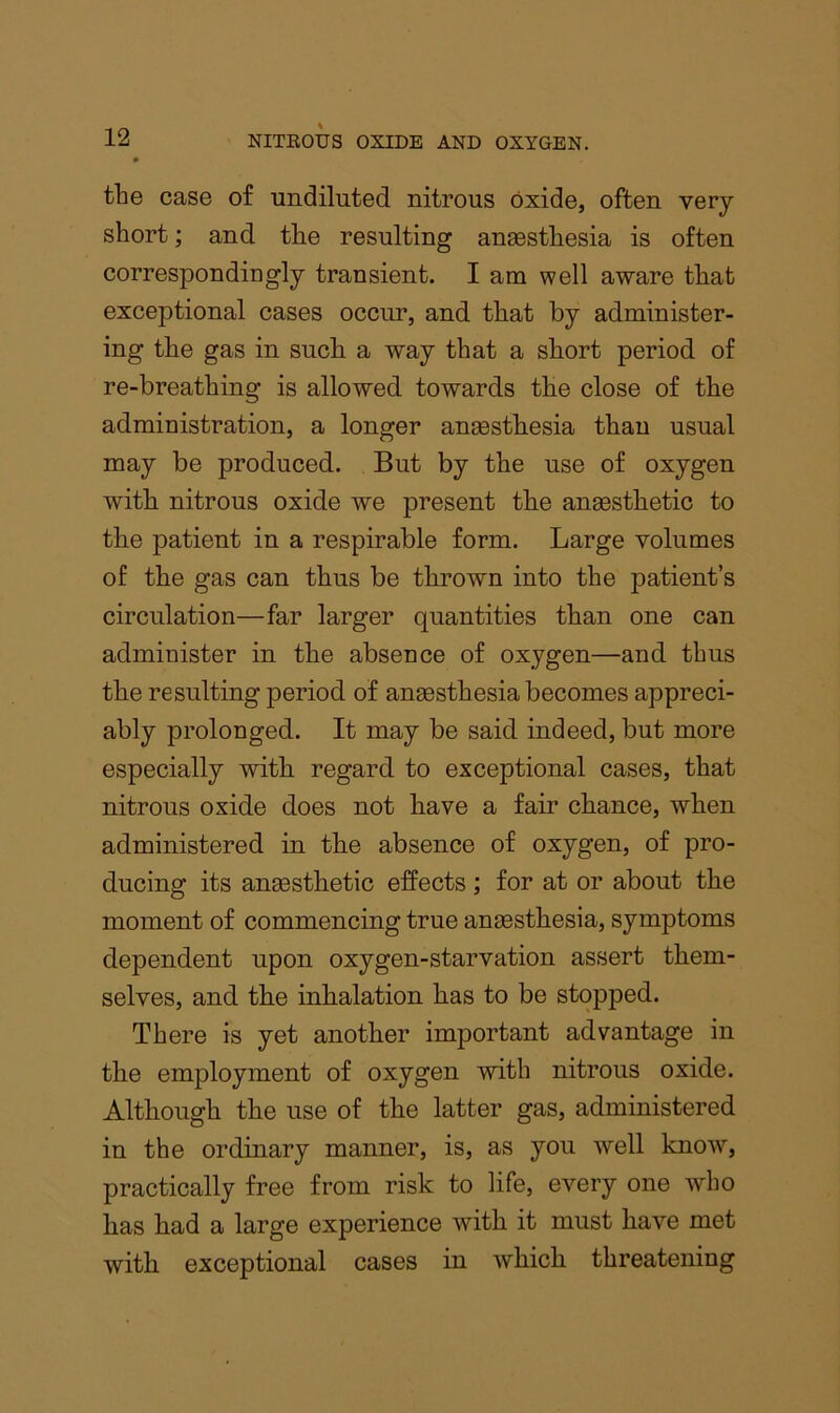 the case of undiluted nitrous oxide, often very- short ; and the resulting anaesthesia is often correspondingly transient. I am well aware that exceptional cases occur, and that by administer- ing the gas in such a way that a short period of re-breathing is allowed towards the close of the administration, a longer anaesthesia than usual may be produced. But by the use of oxygen with nitrous oxide we present the anaesthetic to the patient in a respirable form. Large volumes of the gas can thus be thrown into the patient’s circulation—far larger quantities than one can administer in the absence of oxygen—and thus the resulting period of anaesthesia becomes appreci- ably prolonged. It may be said indeed, but more especially with regard to exceptional cases, that nitrous oxide does not have a fair chance, when administered in the absence of oxygen, of pro- ducing its anaesthetic effects ; for at or about the moment of commencing true anaesthesia, symptoms dependent upon oxygen-starvation assert them- selves, and the inbalation has to be stopped. There is yet another important advantage in the employment of oxygen with nitrous oxide. Although the use of the latter gas, administered in the ordinary manner, is, as you well know, practically free from risk to life, every one who has had a large experience with it must have met with exceptional cases in which threatening