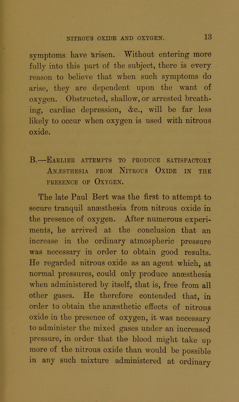 symptoms have Arisen. Without entering more fully into this part of the subject, there is every reason to believe that when such symptoms do arise, they are dependent upon the want of oxygen. Obstructed, shallow, or arrested breath- ing, cardiac depression, &c., will be far less likely to occur when oxygen is used with nitrous oxide. B.—Baelibe attempts to peoduce satisfaotoet ANiESTHESIA PEOM NiTEOUS OxiDE IN THE PEESENCE OP Oxygen. The late Paul Bert was the first to attempt to secure tranquil anaesthesia from nitrous oxide in the presence of oxygen. After numerous experi- ments, he arrived at the conclusion that an increase in the ordinary atmospheric pressure was necessary in order to obtain good results. He regarded nitrous oxide as an agent which, at normal pressures, could only produce anaesthesia when administered by itself, that is, free from all other gases. He therefore contended that, in order to obtain the anaesthetic effects of nitrous oxide in the presence of oxygen, it was necessary to administer the mixed gases under an increased pressure, in order that the blood might take up more of the nitrous oxide than would be possible in any such mixture administered at ordinary