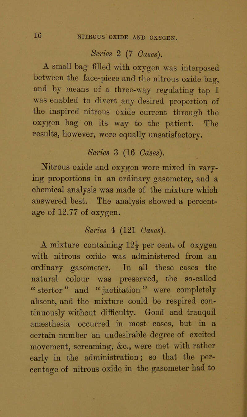 Series 2 (7 Gases). A small bag filled with oxygen was interposed between the face-piece and the nitrous oxide bag, and by means of a three-way regulating tap I was enabled to divert any desired proportion of the inspired nitrous oxide current through the oxygen bag on its way to the patient. The results, however, were equally unsatisfactory. Series 3 (16 Oases). Nitrous oxide and oxygen were mixed in vary- ing proportions in an ordinary gasometer, and a chemical analysis was made of the mixture which answered best. The analysis showed a percent- age of 12.77 of oxygen. Series 4 (121 Cases). A mixture containing 12^ per cent, of oxygen with nitrous oxide was administered from an ordinary gasometer. In all these cases the natural colour was preserved, the so-called “stertor” and “jactitation” were completely absent, and the mixture could be respired con- tinuously without difficulty. Grood and tranquil anassthesia occurred in most cases, but in a certain number an undesirable degree of excited movement, screaming, &c., were met with rather early in the administration; so that the per- centage of nitrous oxide in the gasometer had to