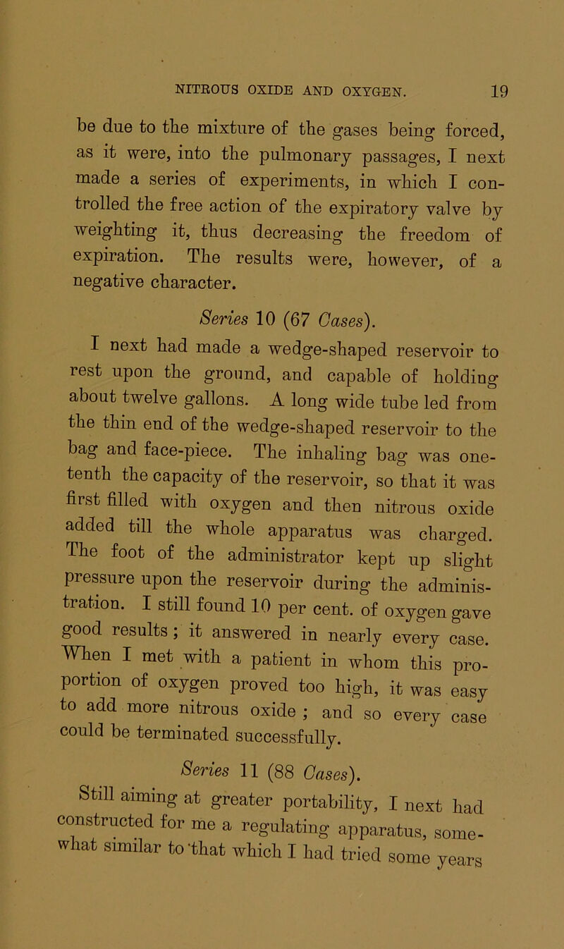 be due to tbe mixture of the gases being forced, as it were, into the pulmonary passages, I next made a series of experiments, in which I con- trolled the free action of the expiratory valve by weighting it, thus decreasing the freedom of expiration. The results were, however, of negative character. a Series 10 (67 Gases). I next had made a wedge-shaped reservoir to rest upon the ground, and capable of holding about twelve gallons. A long wide tube led from the thin end of the wedge-shaped reservoir to the bag and face-piece. The inhaling bag was one- tenth the capacity of the reservoir, so that it was first filled with oxygen and then nitrous oxide added till the whole apparatus was charged. The foot of the administrator kept up slight pressure upon the reservoir during the adminis- tration. I still found 10 per cent, of oxygen gave good results; it answered in nearly every case. When I met with a patient in whom this pro- portion of oxygen proved too high, it was easy to add more nitrous oxide; and so every case could be terminated successfully. Series 11 (88 Gases). Still aiming at greater portability, I next had constructed for me a regulating apparatus, some- what similar to that which I had tried some years