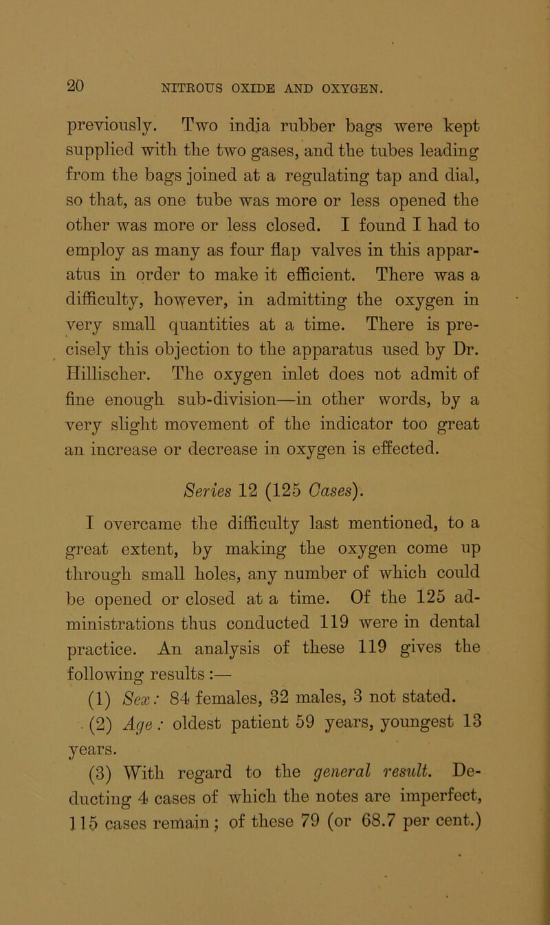 previously. Two indja rubber bags were kept supplied witb tlie two gases, and the tubes leading from the bags joined at a regulating tap and dial, so that, as one tube was more or less opened the other was more or less closed. I found I had to employ as many as four flap valves in this appar- atus in order to make it efficient. There was a difficulty, however, in admitting the oxygen in very small quantities at a time. There is pre- cisely this objection to the apparatus used by Dr. Hillischer. The oxygen inlet does not admit of fine enough sub-division—in other words, by a very slight movement of the indicator too great an increase or decrease in oxygen is effected. Series 12 (125 Gases). I overcame the difficulty last mentioned, to a great extent, by making the oxygen come up through small holes, any number of which could be opened or closed at a time. Of the 125 ad- ministrations thus conducted 119 were in dental practice. An analysis of these 119 gives the following results:— (1) Sex: 84 females, 32 males, 3 not stated. . (2) Age: oldest patient 59 years, youngest 13 years. (3) With regard to the general result. De- ducting 4 cases of which the notes are imperfect, 115 cases remain j of these 79 (or 68.7 per cent.)