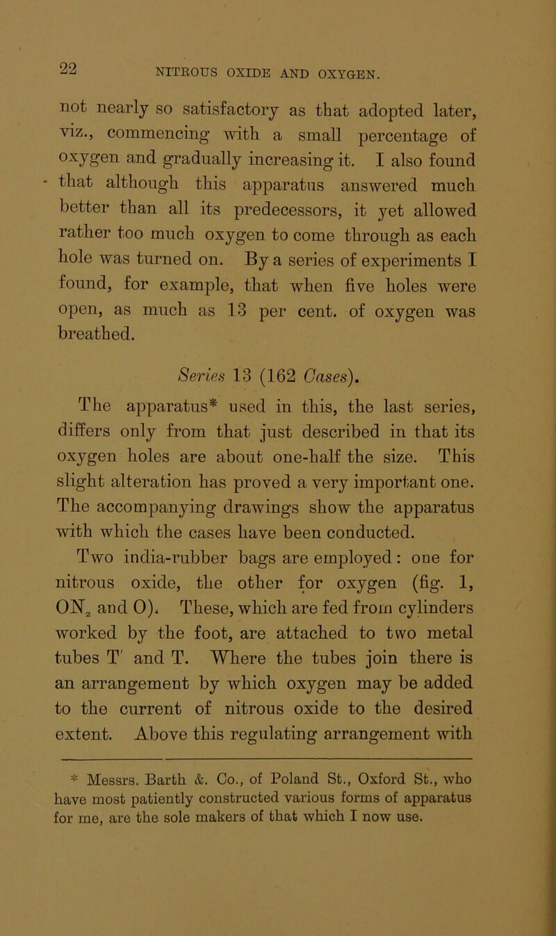 not nearly so satisfactory as that adopted later, viz., commencing with a small percentage of oxygen and gradually increasing it. I also found that although this apparatus answered much better than all its predecessors, it yet allowed rather too much oxygen to come through as each hole was turned on. By a series of experiments I found, for example, that when five holes were open, as much as 13 per cent, of oxygen was breathed. Series 13 (162 Gases). The apparatus* used in this, the last series, differs only from that just described in that its oxygen holes are about one-half the size. This slight alteration has proved a very important one. The accompanying drawings show the apparatus with which the cases have been conducted. Two india-rubber bags are employed: one for nitrous oxide, the other for oxygen (fig. 1, 0)i These, which are fed from cylinders worked by the foot, are attached to two metal tubes T' and T. Where the tubes join there is an arrangement by which oxygen may be added to the current of nitrous oxide to the desired extent. Above this regulating arrangement with * Messrs. Barth &. Go., of Poland St., Oxford St., who have most patiently constructed various forms of apparatus for me, are the sole makers of that which I now use.