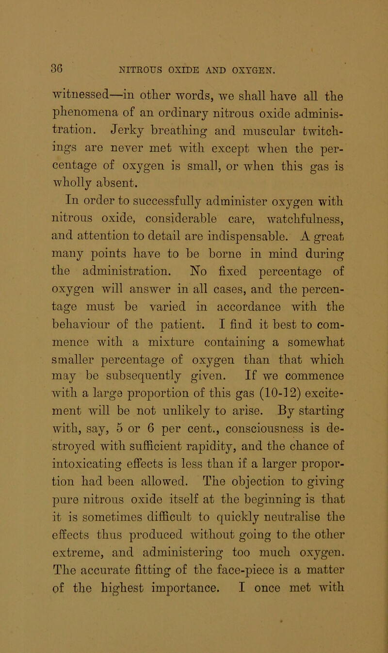 witnessed—in otlier words, we shall have all the phenomena of an ordinary nitrous oxide adminis- tration. Jerky breathing and muscular twitch- ings are never met with except when the per- centage of oxygen is small, or when this gas is wholly absent. In order to successfully administer oxygen with nitrous oxide, considerable care, watchfulness, and attention to detail are indispensable. A great many points have to be borne in mind during the administration. No fixed percentage of oxygen will answer in all cases, and the percen- tage must be varied in accordance with the behaviour of the patient. I find it best to com- mence with a mixture containing a somewhat smaller percentage of oxygen than that which may be subsequently given. If we commence with a large proportion of this gas (10-12) excite- ment will be not unlikely to arise. By starting with, say, 5 or 6 per cent., consciousness is de- stroyed with sufficient rapidity, and the chance of intoxicating effects is less than if a larger propor- tion had been allowed. The objection to giving pure nitrous oxide itself at the beginning is that it is sometimes difficult to quickly neutralise the effects thus produced without going to the other extreme, and administering too much oxygen. The accurate fitting of the face-piece is a matter of the highest importance. I once met with