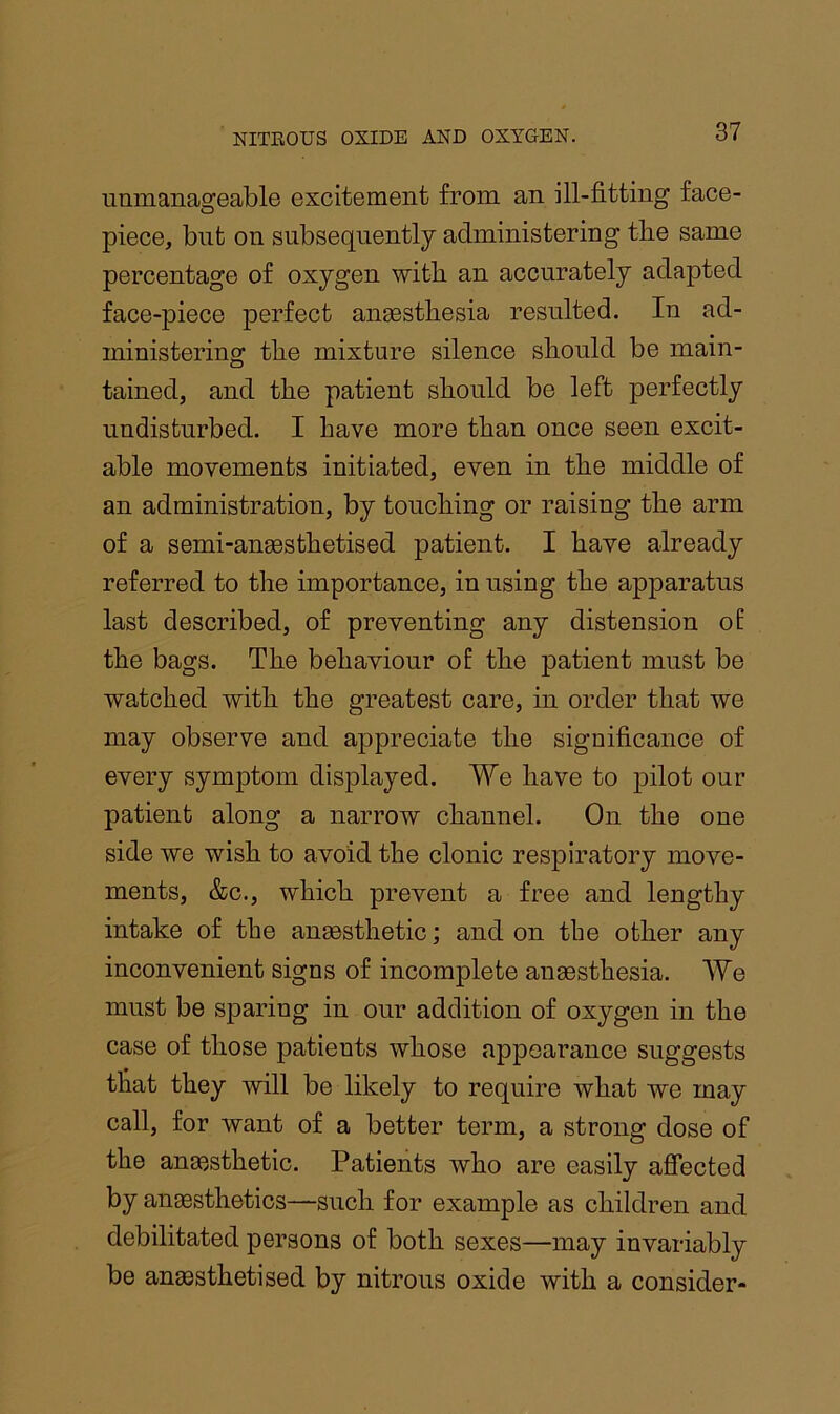 immanageable excitement from an ill-fitting face- piece, but on subsequently administering tbe same percentage of oxygen with an accurately adapted face-piece perfect angestbesia resulted. In ad- ministering tbe mixture silence should be main- tained, and tbe patient should be left perfectly undisturbed. I have more than once seen excit- able movements initiated, even in tbe middle of an administration, by touching or raising tbe arm of a semi-angestbetised patient. I have already referred to the importance, in using tbe apparatus last described, of preventing any distension oE tbe bags. Tbe behaviour of tbe patient must be watched with tbe greatest care, in order that we may observe and appreciate tbe significance of every symptom displayed. We have to pilot our patient along a narrow channel. On tbe one side we wish to avoid the clonic respiratory move- ments, &c., which prevent a free and lengthy intake of tbe ansestbetic; and on tbe other any inconvenient signs of incomplete ansestbesia. We must be sparing in our addition of oxygen in tbe case of those patients whose appearance suggests that they will be likely to require what we may call, for want of a better term, a strong dose of tbe anmstbetic. Patients who are easily afiected by anaesthetics—such for example as children and debilitated persons of both sexes—may invariably be anaesthetised by nitrous oxide with a consider-