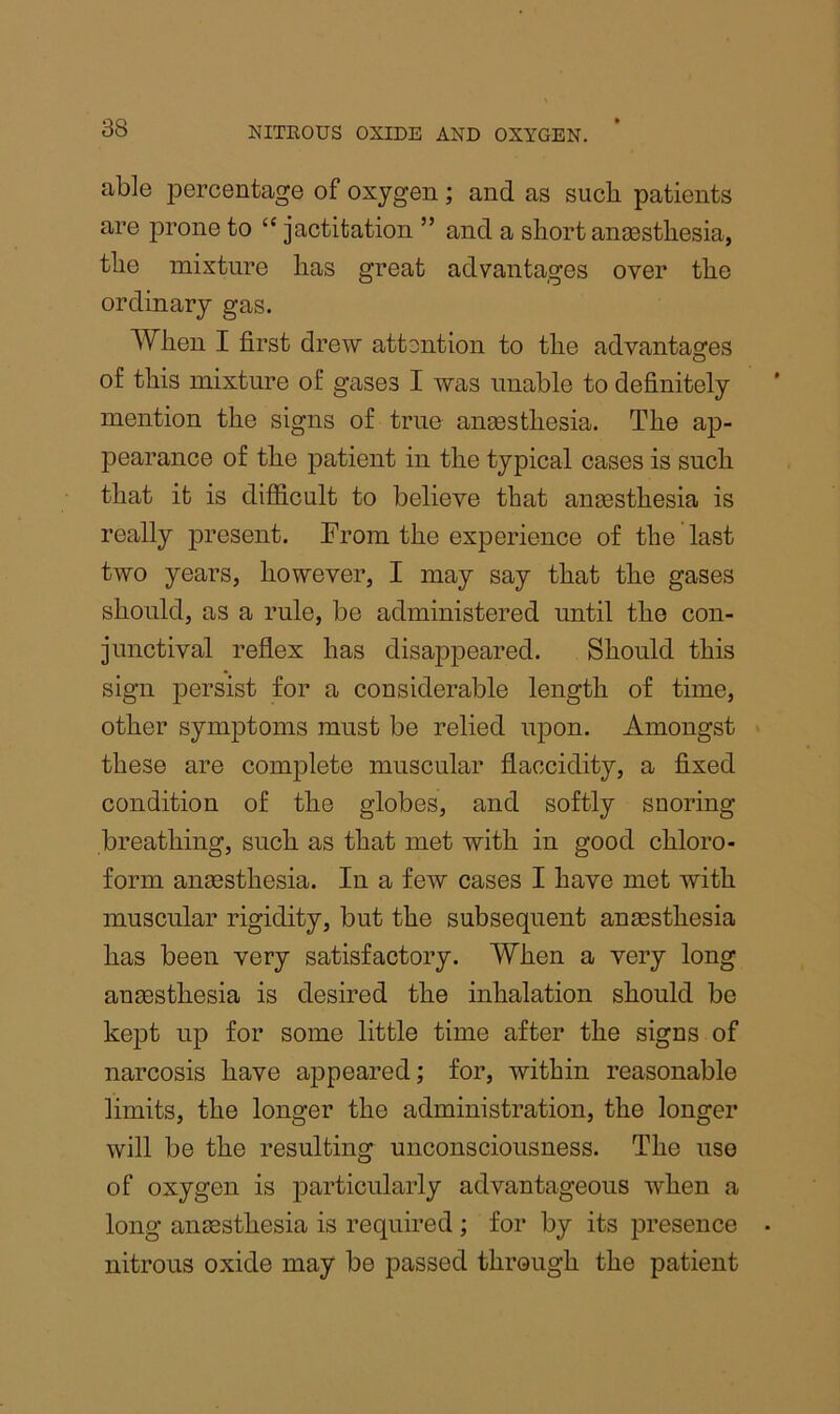 able percentage of oxygen; and as such patients are prone to “ jactitation ” and a short ansestbesia, the mixture has great advantages over the ordinary gas. When I first drew attention to the advantages of this mixture of gases I was unable to definitely mention the signs of true anaesthesia. The ap- pearance of the patient in the typical cases is such that it is difiicult to believe that anaesthesia is really present. From the experience of the last two years, however, I may say that the gases should, as a rule, be administered until the con- junctival reflex has disappeared. Should this sign jiersist for a considerable length of time, other symptoms must be relied upon. Amongst these are complete muscular flaccidity, a fixed condition of the globes, and softly snoring breathing, such as that met with in good chloro- form anesthesia. In a few cases I have met with muscular rigidity, but the subsequent anesthesia has been very satisfactory. When a very long anesthesia is desired the inhalation should be kept up for some little time after the signs of narcosis have appeared; for, within reasonable limits, the longer the administration, the longer will be the resulting unconsciousness. The use of oxygen is particularly advantageous when a long aiiEEsthesia is required ; for by its presence nitrous oxide may be passed through the patient