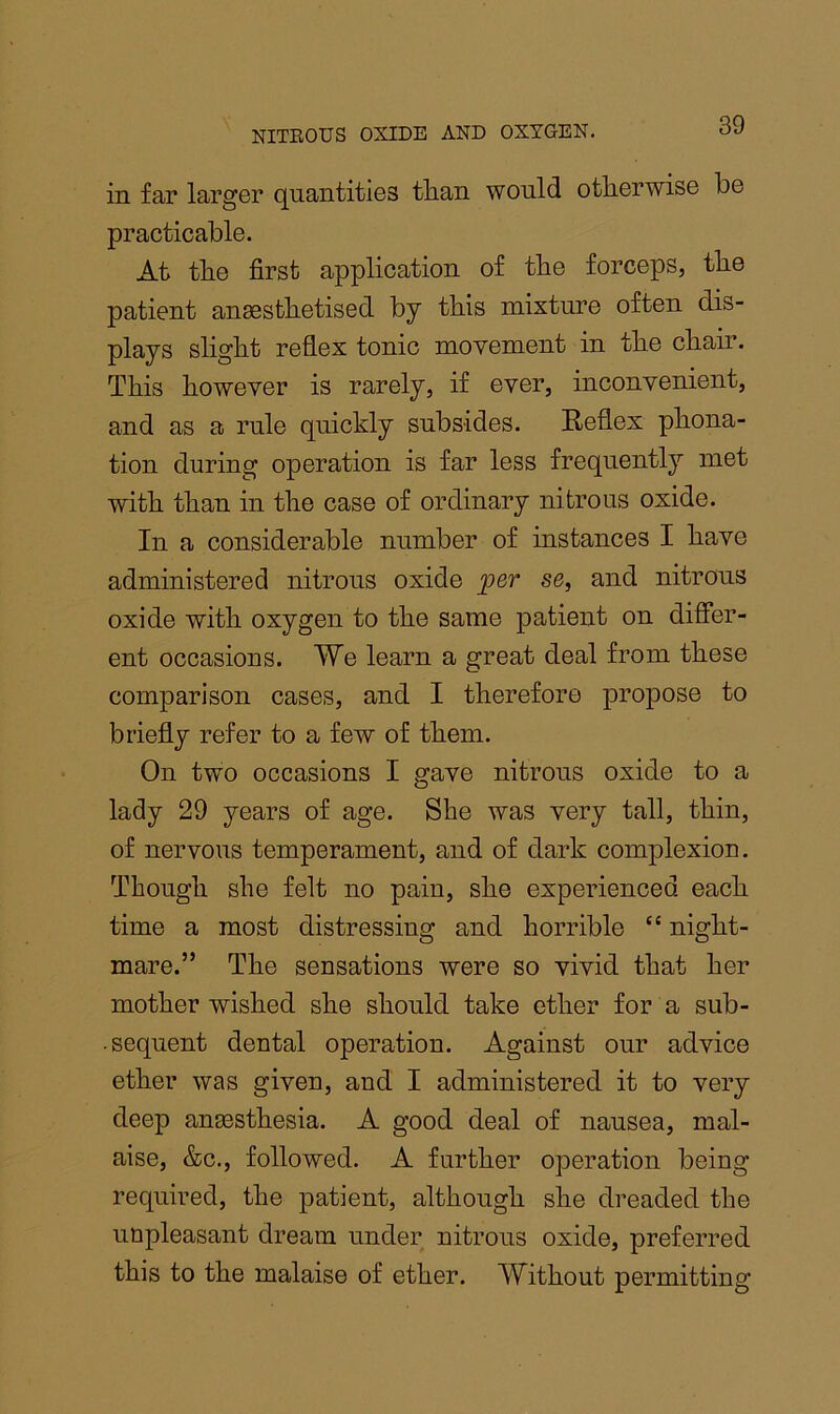 in far larger quantities than would otherwise be practicable. At the first application of the forceps, the patient anaesthetised by this mixture often dis- plays slight reflex tonic movement in the chair. This however is rarely, if ever, inconvenient, and as a rule quickly subsides. Reflex phona- tion during operation is far less frequently met with than in the case of ordinary nitrous oxide. In a considerable number of instances I have administered nitrous oxide per se, and nitrous oxide with oxygen to the same patient on differ- ent occasions. We learn a great deal from these comparison cases, and I therefore propose to briefly refer to a few of them. On two occasions I gave nitrous oxide to a lady 29 years of age. She was very tall, thin, of nervous temperament, and of dark complexion. Though she felt no pain, she experienced each time a most distressing and horrible “ night- mare.” The sensations were so vivid that her mother wished she should take ether for a sub- . sequent dental operation. Against our advice ether was given, and I administered it to very deep anesthesia. A good deal of nausea, mal- aise, &c., followed. A further operation being required, the patient, although she dreaded the unpleasant dream under nitrous oxide, preferred this to the malaise of ether. Without permitting