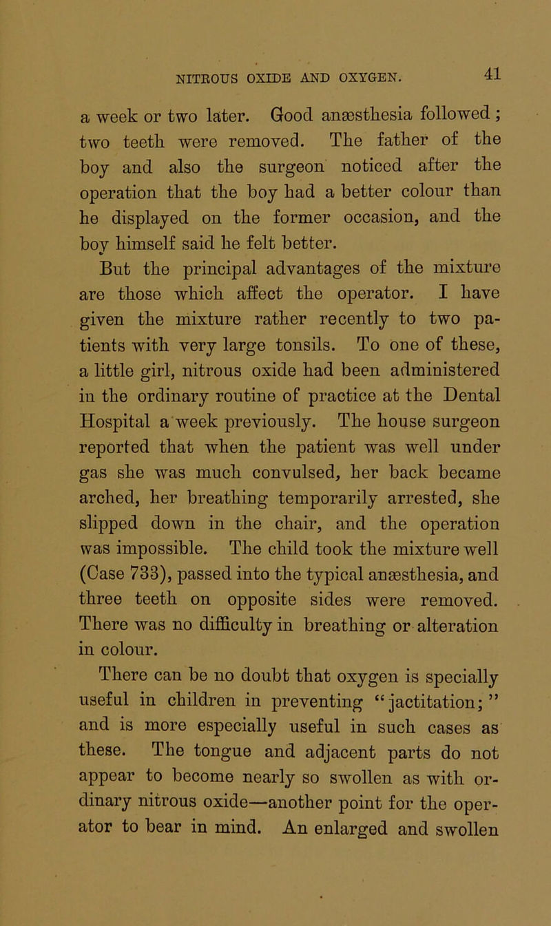 a week or two later. Good ansestliesia followed ; two teeth were removed. The father of the boy and also the surgeon noticed after the operation that the boy had a better colour than he displayed on the former occasion, and the boy himself said he felt better. But the principal advantages of the mixture are those which affect the operator. I have given the mixture rather recently to two pa- tients with very large tonsils. To one of these, a little girl, nitrous oxide had been administered in the ordinary routine of practice at the Dental Hospital a week previously. The house surgeon reported that when the patient was well under gas she was much convulsed, her back became arched, her breathing temporarily arrested, she slipped down in the chair, and the operation was impossible. The child took the mixture well (Case 733), passed into the typical anaesthesia, and three teeth on opposite sides were removed. There was no dijficultyin breathing or alteration in colour. There can be no doubt that oxygen is specially useful in children in preventing “jactitation;” and is more especially useful in such cases as these. The tongue and adjacent parts do not appear to become nearly so swollen as with or- dinary nitrous oxide—another point for the oper- ator to bear in mind. An enlarged and swollen