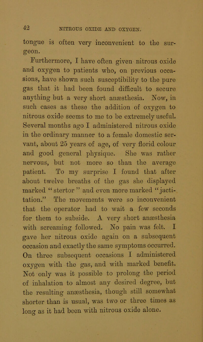 tongue is often very inconvenient to tlie sur- geon. Furtliermore, I have often given nitrous oxide and oxygen to patients who, on previous occa- sions, have shown such susceptibility to the pure gas that it had been found difficult to secure anything but a very short angesthesia. Now, in such cases as these the addition of oxygen to nitrous oxide seems to me to be extremely useful. Several months ago I administered nitrous oxide in the ordinary manner to a female domestic ser- vant, about 25 years of age, of very florid colour and good general physique. She was rather nervous, but not more so than the average patient. To my surprise I found that after about twelve breaths of the gas she displayed marked “ stertor ” and even more marked “jacti- tation.” The movements were so inconvenient that the operator had to wait a few seconds for them to subside. A verv short angesthesia with screaming followed. No pain was felt. I gave her nitrous oxide again on a subsequent occasion and exactly the same symptoms occurred. On three subsequent occasions I administered oxygen with the gas, and with marked benefit. Not only was it possible to prolong the period of inhalation to almost any desired degree, but the resulting angesthesia, though still somewhat shorter than is usual, was two or three times as long as it had been with nitrous oxide alone.