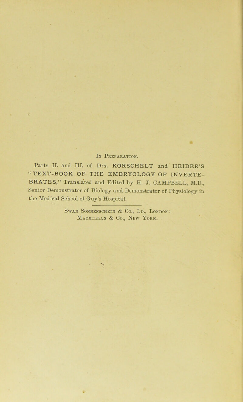 In Preparation. Parts II. and III. of Drs. KORSCHELT and HEIDER’S “TEXT-BOOK OF THE EMBRYOLOGY OF INVERTE- BRATES,” Translated and Edited by H. J. CAMPBELL, M.D., Senior Demonstrator of Biology and Demonstrator of Pbysiology in the Medical School of Guy’s Hospital. Swan Sonnenschein & Co., Ld., London ; Macmilean & Co., New York.