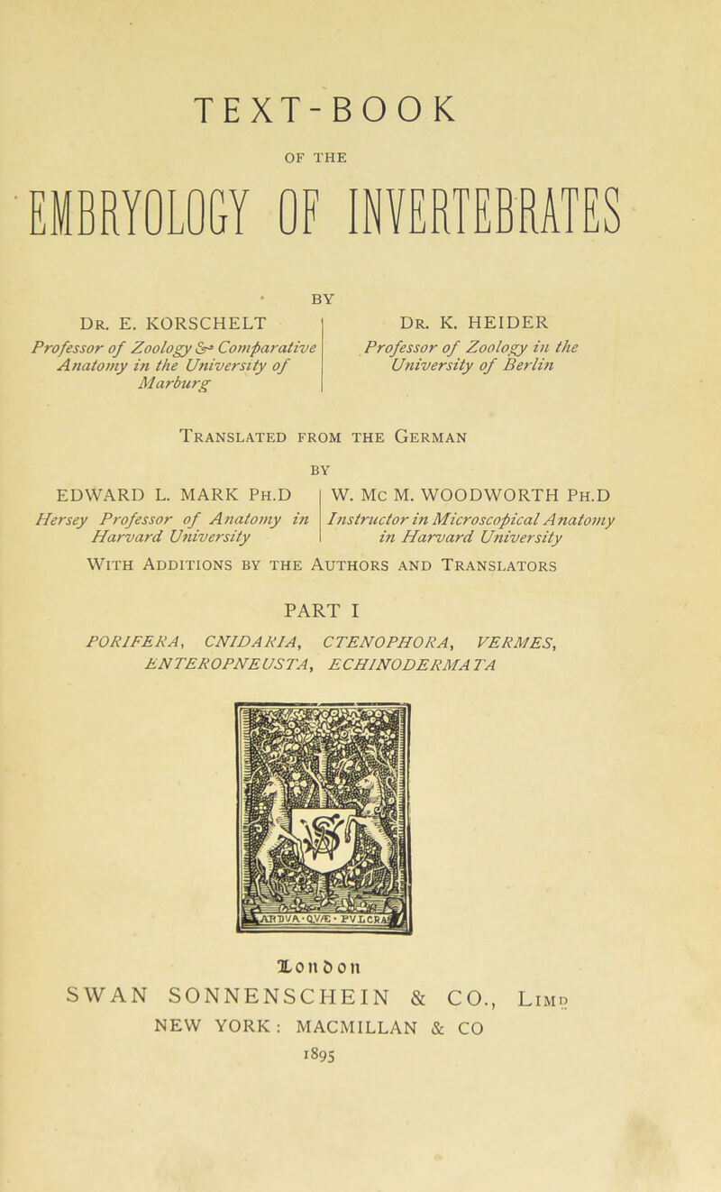 OF THE EMBRYOLOGY OF INVERTEBRATES BY Dr. e. korschelt Professor of Zoology Comparative Anatomy in the University of Marburg Dr. K. HEIDER Professor of Zoology in the University of Berlin Translated from the German BY EDWARD L. MARK Ph.D W. MC M. WOODWORTH Ph.D Hersey Professor of Anatomy in Harvard University Instructor in Microscopical Anatomy in Harvard University WlTH AüDITIONS BY THE AUTHORS AND TRANSLATORS PART I PORIPEPA, CNIDARIA, CTENOPHORA, VERA/ES, ENTEROPNE US TA, ECHJNODERMA TA Xonöoit SWAN SONNENSCHEIN & CO., Limp NEW YORK: MACMILLAN & CO 1895