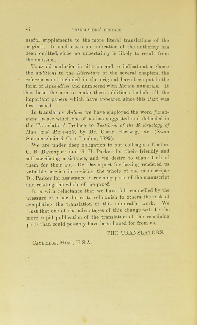 nseful Supplements to the more literal translations of the original. In such cases an indication of the authority has been omitted, since no uncertainty is likely to result from the omission. To avoid confnsion in citation and to indicate at a gl» nee the additions to the Literature of the several chapters, the references not included in the original have been put in the form of Appendices and nnmbered with Roman nnmerals. It has been the aim to make these additions include all the important papers which have appeäred since this Part was first issued. In translating Anlage we have employed the word funda- ment—a nse which one of us has suggested and defended in the Translators’ Preface to Text-boolc of the Embryologg of Man and Mammals, by Dr. Oscar Hertwig, etc. (Swan Sonnenschein & Co. : London, 1892). We are nnder-deep Obligation to our colleagues Doctors C. B. Davenport and G. H. Pai-ker for their friendly and self-sacrificing assistance, and we desire to thank both of them for their aid—Dr. Davenport for having rendered us valnable Service in revising the whole of the manuscript; Dr. Parker for assistance in revising parts of the mannscript and reading the whole of the proof. It is with reluctance that we have feit compelled by the pressure of other duties to relinquish to others the task of completing the translation of this admirable work. We trust that one of the advantages of this cbange will be the more rapid publication of the translation of the remaining parts than could possibly have been hoped for from ns. THE TRANSLATORS. Cambridge, Mass., U.S.A.