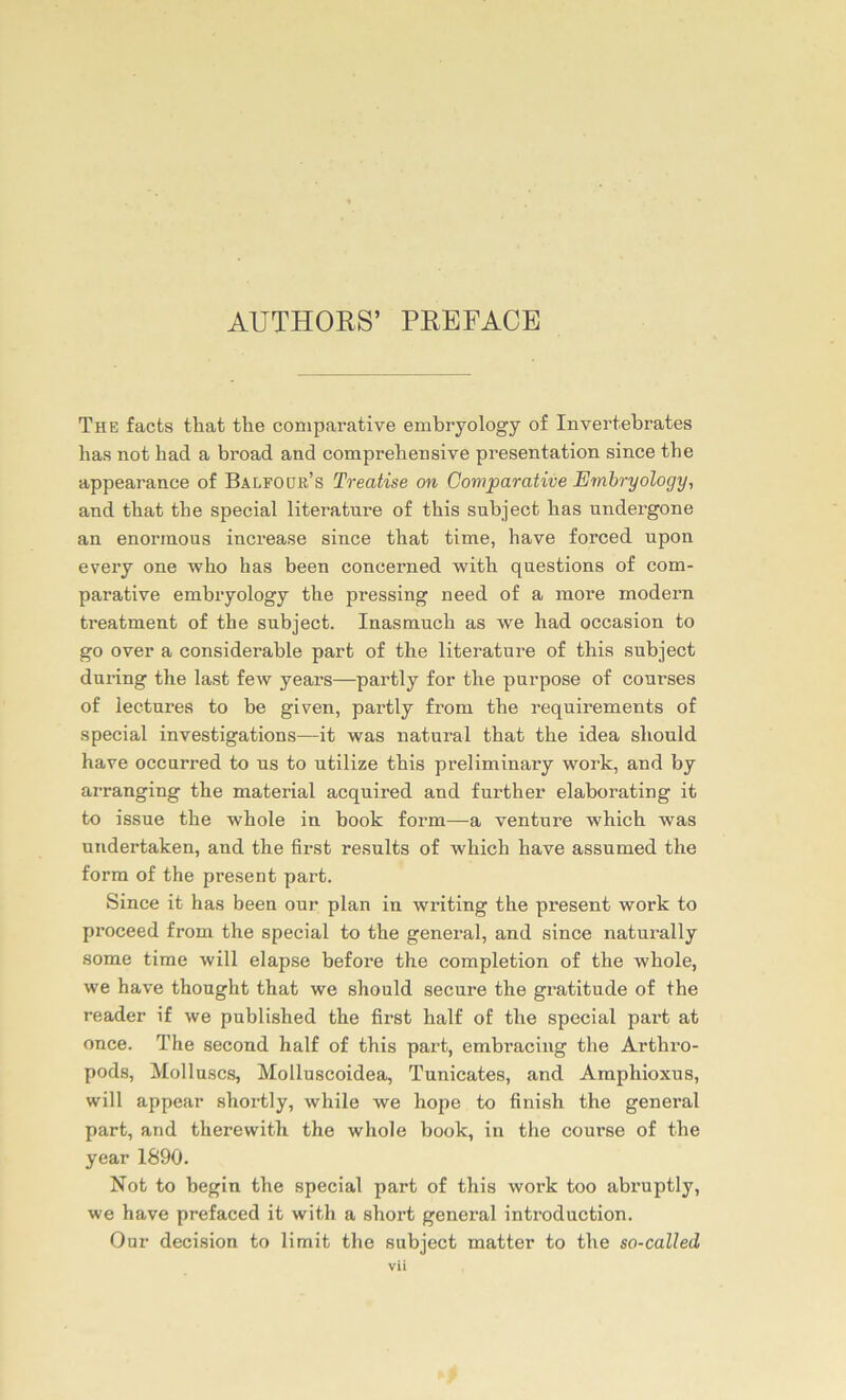 AUTHORS’ PRBFACE The facts that the coniparative embryology of Invertebrates bas not liad a broad and comprehensive presentation since tbe appearance of Balfodr’s Treatise on Comparative Embryology, and tbat tbe special literature of tkis subject bas undergone an enorinous increase since tliat time, have forced npon every one who bas been concerned with questions of com- parative embryology tbe pressing need of a more modern treatment of tbe subject. Inasmucb as we liad occasion to go over a considerable part of the literature of this subject during tbe last few years—partly for the purpose of courses of lectures to be given, partly from tbe requirements of special investigations—it was natural tbat tbe idea sliould have occurred to us to utilize tbis preliminary work, and by arranging tbe material acquired and further elaborating it to issue tbe wbole in book form—a venture whicb was undertaken, and the first results of wbich have assumed the form of the present part. Since it has been our plan in writing tbe present work to proceed from the special to the general, and since naturally some time will elapse before the completion of the wbole, we have thought tbat we should secure tbe gratitude of the reader if we published tbe first half of tbe special part at once. The second half of this part, embracing tbe Arthro- pods, Molluscs, Molluscoidea, Tunicates, and Amphioxus, will appear sbortly, while we hope to finish the general part, and therewith. the whole book, in the course of the year 1890. Not to begin the special part of this work too abruptly, we have prefaced it with a short general introduction. Our decision to limit the subject matter to the so-called