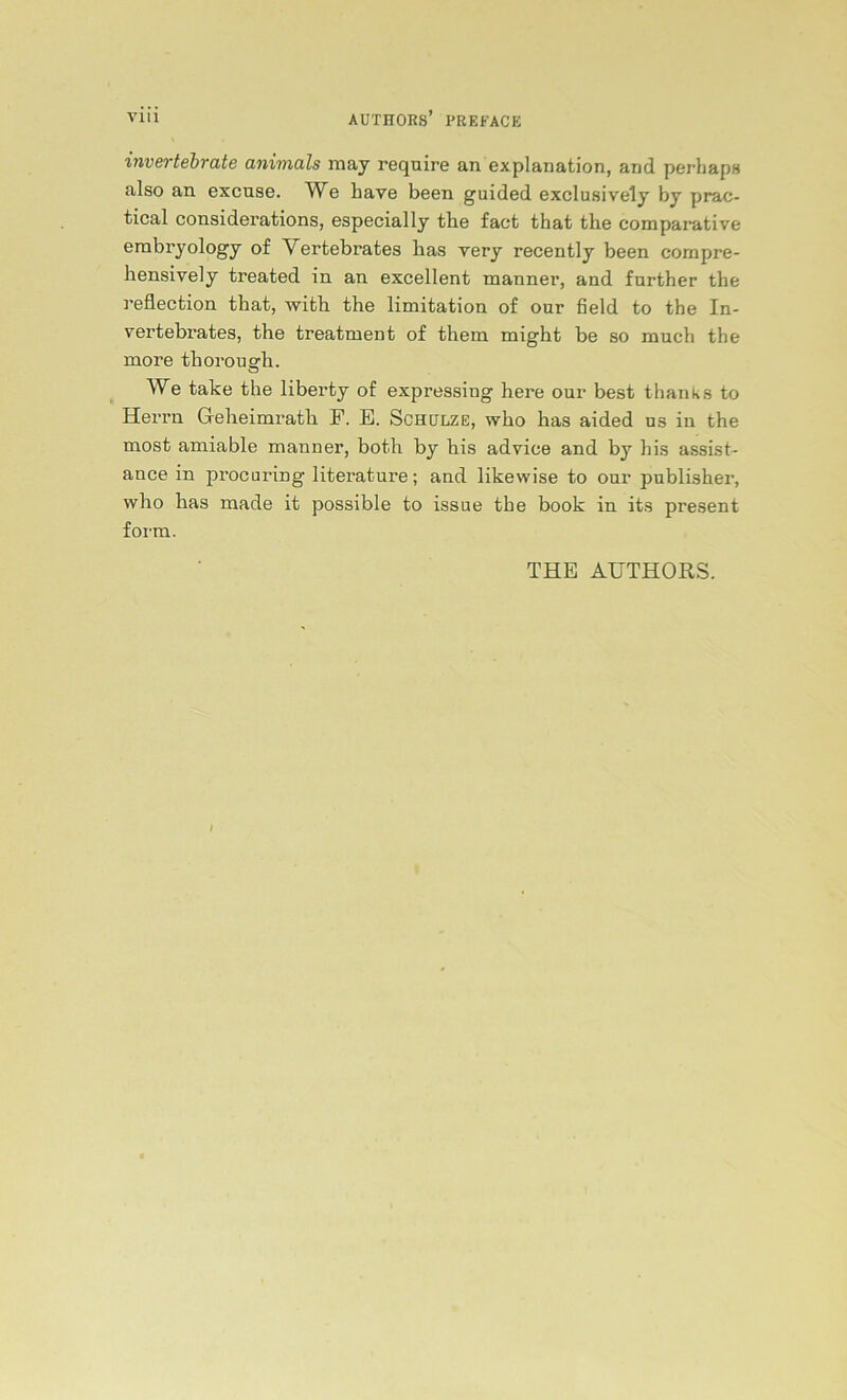 invertebrate animals may require an explanation, and perbaps also an excuse. We bave been guided exclusively by prac- tical considerations, especially the fact that the compai’ative embryology of Yerfcebrates has very recently been compre- hensively treated in an excellent manner, and further the reflection that, with the limitation of our Seid to the In- xertebrates, the treatment of them might be so much the more thorough. We take the liberty of expressing here our best thanks to Herrn Geheimrath F. E. Schulze, who has aided us in the most amiable manner, both by bis advioe and by his assist- ance in procaring literature; and likewise to our publisher, who has made it possible to issue the book in its present form. THE AUTHORS.