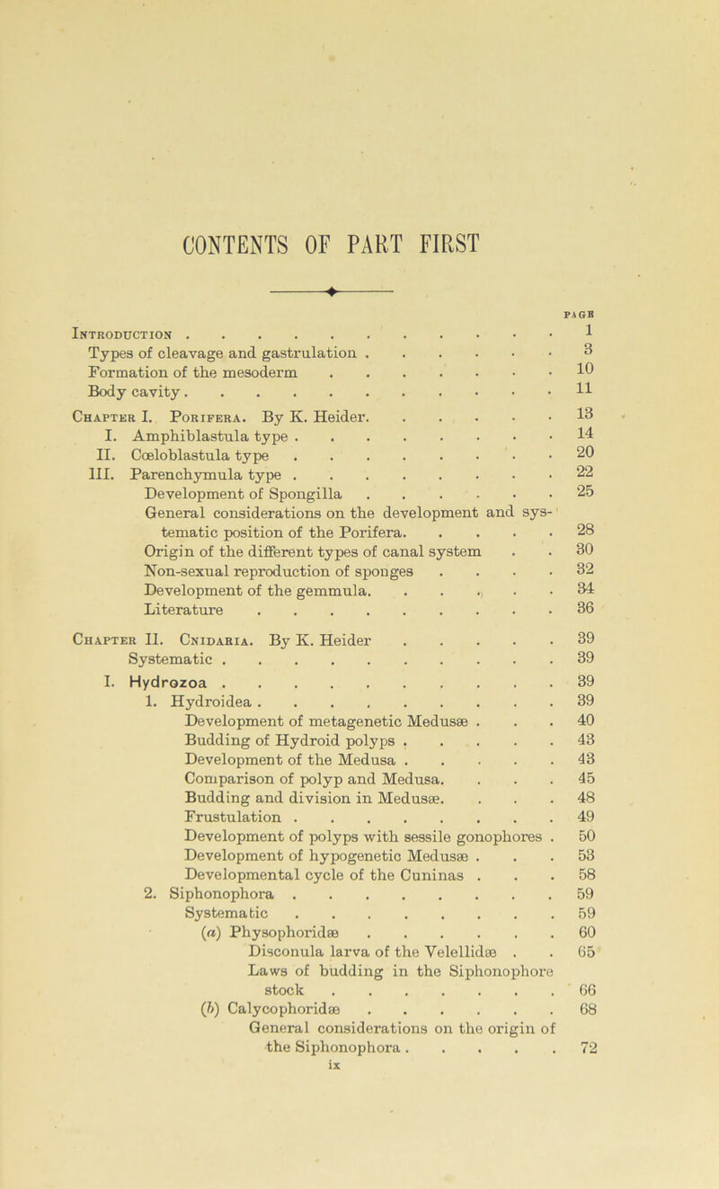 CONTENTS OF PART FIRST 4- pagb Introduction 1 Types of cleavage and gastrulation 3 Formation of the mesoderm 10 Body cavity H Chapter I. Porifera. By K. Heider I. Amphiblastula type 14 II. Coeloblastula type 20 III. Parenchymula type 22 Development of Spongilla 25 General considerations on the development and sys- tematic position of the Porifera 28 Origin of the different types of canal System . . 30 Non-sexual reproduction of sponges .... 32 Development of the gemmula. . . .34 Literature 36 Chapter II. Cnidaria. By K. Heider 39 Systematic 39 I. Hydrozoa 39 1. Hydroidea 39 Development of metagenetic Medusse ... 40 Büdding of Hydroid polyps ..... 43 Development of the Medusa 43 Comparison of polyp and Medusa. ... 45 Büdding and division in Medusse. ... 48 Frustulation 49 Development of polyps with sessile gonophores . 50 Development of hypogenetio Medusse ... 53 Developmental cycle of the Cuninas ... 58 2. Siphonophora 59 Systematic 59 («) Physophoridse 60 Disconula larva of the Yelellidas . . 65 Laws of budding in the Siphonophore stock 66 (b) Calycophoridse 68 General considerations on the origin of the Siphonophora 72