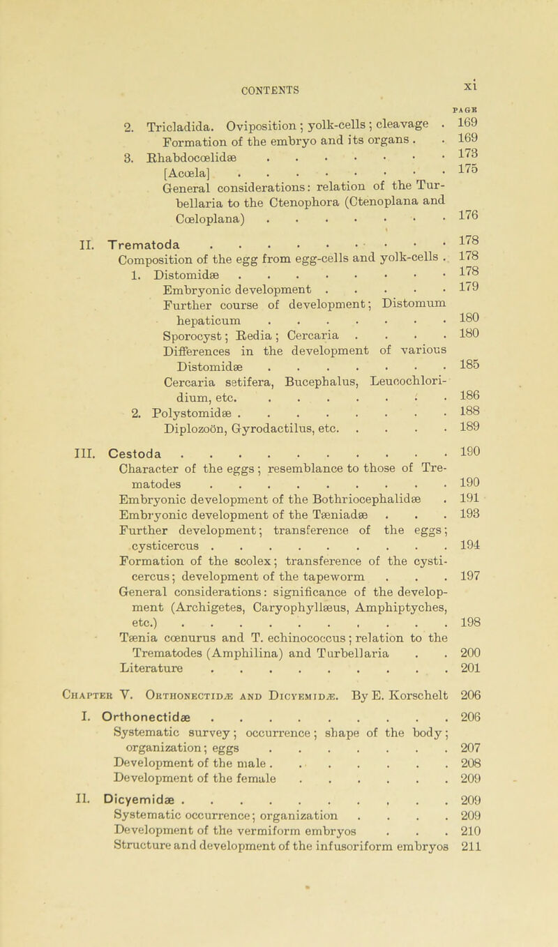 2. 3. Tricladida. Oviposition ; yolk-cells ; cleavage . 169 Formation of the embryo and its organs . . 169 Bhabdocoelidae 1J3 [Acoela] 17ö General considerations: relation of the Tur- bellaria to the Ctenophora (Ctenoplana and Coeloplana) 17(3 II. Trematoda • Composition of the egg from egg-eells and yolk-cells . 1. Distomidas Embryonic development Further course of development; Distonram hepaticum Sporocyst; Hedia ; Cercaria . Differences in the development of various Distomidse Cercaria setifera, Bucephalus, Leucochlori- dium, etc. 2. Polystomidse Diplozoön, Gyrodactilus, etc 178 178 178 179 180 180 185 186 188 189 III. Cestoda 190 Character of the eggs ; resemblance to those of Tre- matodes 190 Embryonic development of the Bothrioeephalidse . 191 Embryonic development of the Tseniadse . . . 193 Further development; transference of the eggs; Cysticercus 194 Formation of the scolex; transference of the Cysti- cercus ; development of the tapeworm . . . 197 General considerations: significance of the develop- ment (Archigetes, Caryophjdlseus, Amphiptyches, etc.) 198 Teenia coenurus and T. echinococcus; relation to the Trematodes (Amphilina) and Turbellaria . . 200 Literature 201 Chapter V. Orthonectidje and Dicyemid;e. By E. Ivorschelt 206 I. Orthonectidae 206 Systematic survey; occurrence; shape of the body; Organization; eggs 207 Development of the male . 208 Development of the female 209 II. Dicyemidae 209 Systematic occurrence; organization .... 209 Development of the vermiform embryos . . . 210 Structure and development of the infusoriform embryos 211