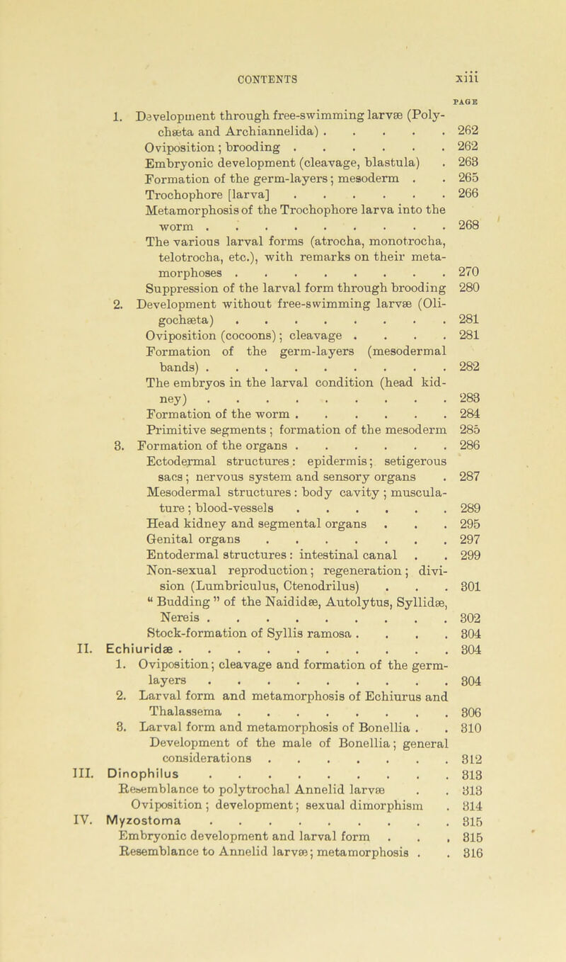 PAGE 1. Development through free-swimming larvse (Poly- chseta and Archiannelida) 262 Oviposition; brooding 262 Embryonic development (cleavage, blastula) . 263 Formation of tbe germ-layers; mesoderm . . 265 Trochophore [larva] 266 Metamorphosis of the Trochophore larva into the worm ......... 268 The various larval forms (atrocha, monotrocha, telotrocha, etc.), with remarks on their meta- morphoses 270 Suppression of the larval form through brooding 280 2. Development with out free-swimming larvse (Oli- gochseta) 281 Oviposition (cocoons); cleavage .... 281 Formation of the germ-layers (mesodermal bands) 282 The embryos in the larval condition (head kid- ney) 283 Formation of the worm 284 Primitive Segments ; formation of the mesoderm 285 3. Formation of the Organs 286 Ectodermal structures: epidermis; setigerous sacs ; nervous System and sensory organs . 287 Mesodermal structures : body cavity ; muscula- ture; blood-vessels 289 Head kidney and segmental organs . . . 295 Genital organs 297 Entodermal structures: intestinal canal . . 299 Non-sexual reproduction; regeneration; di Vi- sion (Lumbriculus, Ctenodrilus) . . . 301 “ Büdding ” of the Naididse, Autolytus, Syllidse, Nereis 302 Stock-formation of Syllis ramosa .... 304 II. Echiuridae 304 1. Oviposition; cleavage and formation of the germ- layers 304 2. Larval form and metamorphosis of Echiurus and Thalassema 306 3. Larval form and metamorphosis of Bonellia . . 310 Development of the male of Bonellia; general considerations 312 III. Dinophilus 313 Beoemblance to polytrochal Annelid larvse . . 313 Oviposition ; development; sexual dimorphism . 314 IV. Myzostoma . 315 Embryonic development and larval form . . . 815 Resemblance to Annelid larvse; metamorphosis . . 316