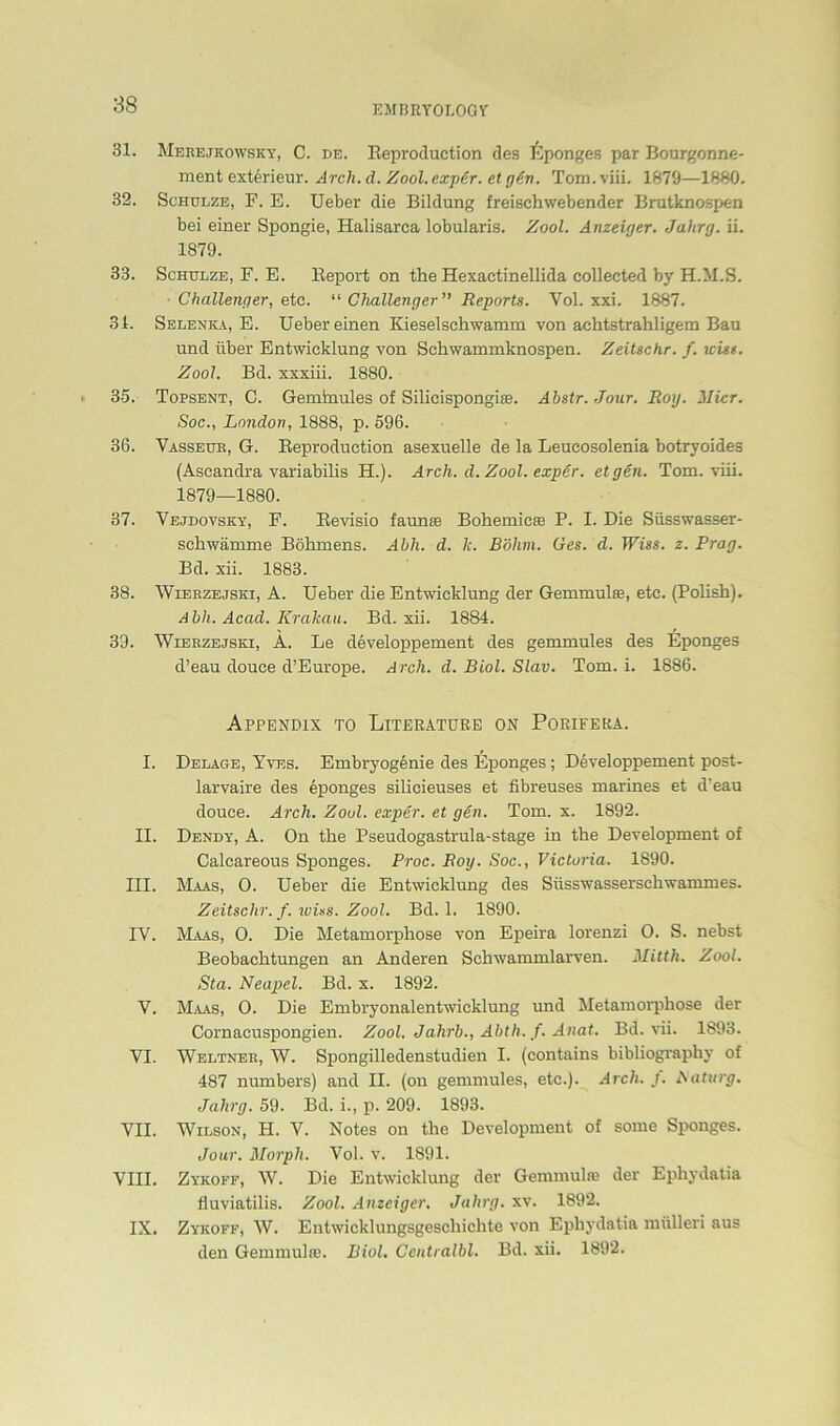 31. Merejkowsky, C. de. Reproduction des Lponges par Bourgonne- ment exterieur. Arch. d. Zool. exper. et gört. Tom. viii. 1879—1880. 32. Schulze, F. E. Ueber die Bildung freischwebender Brutknospen bei einer Spongie, Halisarca lobularis. Zool. Anzeiger. Jahrg. ii. 1879. 33. Schulze, F. E. Report on the Hexaetinellida collected by H.M.S. Challenger, etc. “ Challenger” Reports. Vol. xxi. 1887. 31. Selenka, E. Ueber einen Kieselschwamm von achtstrahligem Bau und über Entwicklung von Schwammknospen. Zeitschr. f. wist. Zool. Bd. xxxiii. 1880. 35. Topsent, C. Geminules of Silicispongise. Abstr. Jour. Roy. Micr. Soc., London, 1888, p. 596. 36. Vasseur, G. Reproduction asexuelle de la Leucosolenia botryoides (Ascandra variabilis H.). Arch. d. Zool. exper. et gen. Tom. viii. 1879—1880. 37. Vejdovsky, F. Revisio faunse Bohemic® P. I. Die Süsswasser- schwämme Böhmens. Abli. d. le. Böhm. Ges. d. Wies. z. Prag. Bd. xii. 1883. 38. Wierzejsxi, A. Ueber die Entwicklung der Gemmulse, etc. (Polish). Abh. Acad. Krakau. Bd. xii. 1884. 39. Wierzejski, A. Le developpement des gemmules des Eponges d’eau douce d’Europe. Arch. d. Biol. Slav. Tom. i. 1886. Appendix to Literatüre on Porifera. I. Delage, Yves. Embryogenie des Eponges; Developpement post- larvaire des Eponges silicieuses et fibreuses marines et d'eau douce. Arch. Zool. exper. et gen. Tom. x. 1892. II. Dendy, A. On the Pseudogastrula-stage in the Development of Calcareous Sponges. Proc. Roy. Soc., Victoria. 1890. III. Maas, 0. Ueber die Entwicklung des Süsswasserschwammes. Zeitschr. f. wiss. Zool. Bd. 1. 1890. IV. Maas, O. Die Metamorphose von Epeira lorenzi 0. S. nebst Beobachtungen an Anderen Schwammlarven. Mitth. Zool. Sta. Neapel. Bd. x. 1892. V. Maas, 0. Die Embryonalentwicklung und Metamorphose der Cornacuspongien. Zool. Jahrb., Abth. f. Anat. Bd. vii. 1893. VI. Weltner, W. Spongilledenstudien I. (contains bibliography of 487 numbers) and II. (on gemmules, etc.). Arch. f. Naturg. Jahrg. 59. Bd. i., p. 209. 1893. VII. Wilson, H. V. Notes on the Development of some Sponges. Jour. Morph. Vol. v. 1891. VIII. Zykoff, W. Die Entwicklung der Gemmulaj der Ephydatia fluviatilis. Zool. Anzeiger. Jahrg. xv. 1892. IX. Zykoff, W. Entwicklungsgeschichte von Ephydatia mülleri aus den Gern muhe. Biol. Centralbl. Bd. xii. 1892.