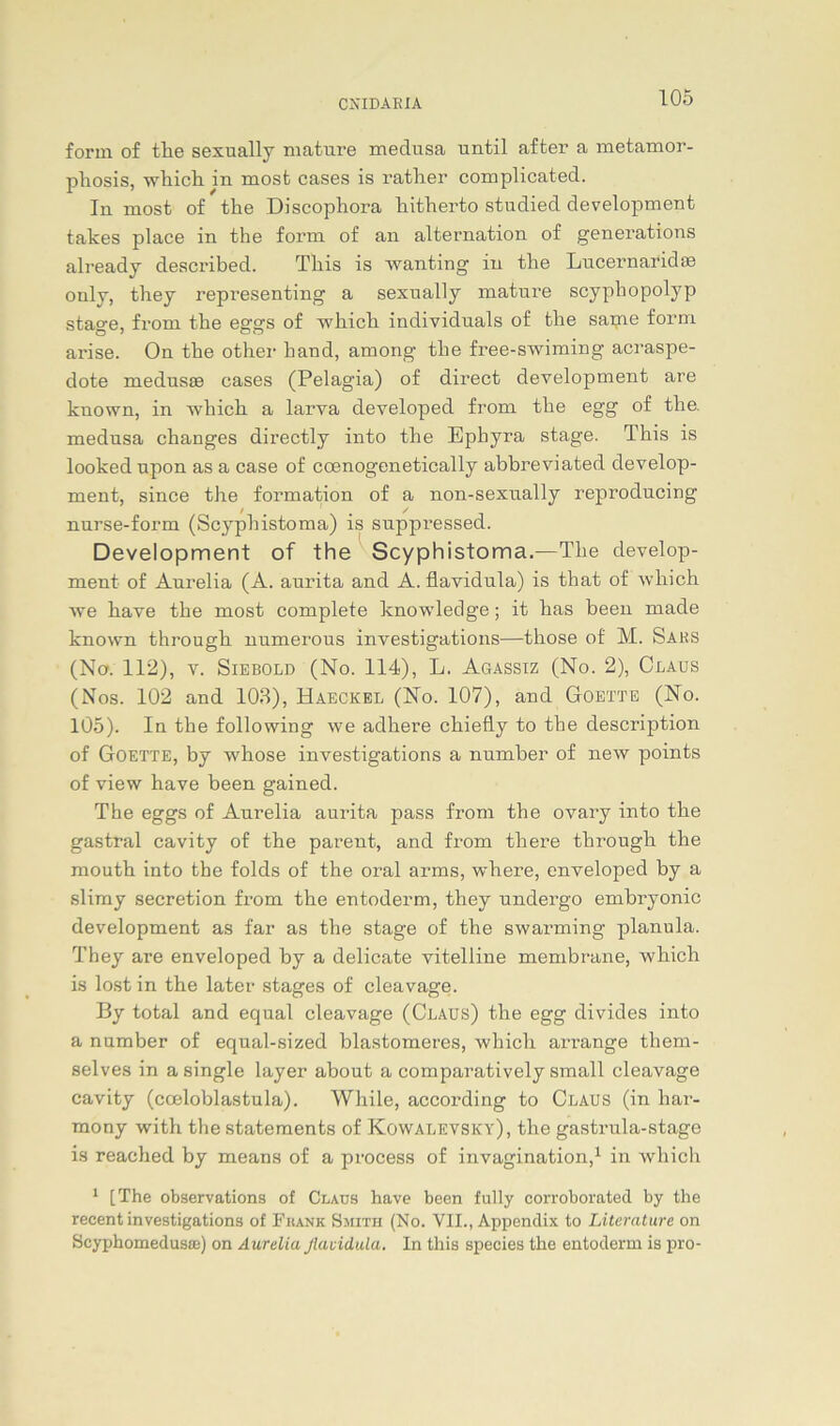 form of tlie sexually mature medusa until after a metamor- phosis, wliicli in mosfc cases is rather complicated. In most of the Discophora liitherto studied development takes place in the form of an alternation of generations already described. Tliis is wanting in the Lucernaridm ouly, tliey representing a sexually mature scyphopolyp stage, from the eggs of which individuals of the same form arise. On the other hand, among the free-swiming acraspe- dote medusse cases (Pelagia) of direct development are known, in -which a larva developed from the egg of the. medusa changes directly into the Ephyra stage. This is looked upon as a case of coenogenetically abbreviated develop- ment, since the formation of a non-sexually reproducing nurse-form (Scyphistoma) is suppressed. Development of the Scyphistoma.—The develop- ment of Aurelia (A. aurita and A. flavidula) is that of which we kave the most complete knowledge; it has been made known through numerous investigations—those of M. Saks (Na. 112), v. Siebold (No. 114), L. Agassiz (No. 2), Claus (Nos. 102 and 103), Haeckel (No. 107), and Goette (No. 105). In the following we adhere chiefly to the description of Goette, by whose investigations a number of new points of view have been gained. The eggs of Aurelia aurita pass from the ovary into tbe gastral cavity of the parent, and from there througli the mouth into the folds of the oral arms, where, enveloped by a slimy secretion from the entoderm, they undergo embryonic development as far as the stage of the swarming planula. They are enveloped by a delicate vitelline membrane, which is lost in the later stages of cleavage. By total and equal cleavage (Claus) the egg divides into a number of equal-sized blastomeres, which arrange them- selves in a single layer about a comparatively small cleavage cavity (coeloblastula). While, according to Claus (in bar- mony with the Statements of Kowalevsky), the gastrula-stage is reached by means of a proeess of invagination,1 in which 1 [The observations of Claus have been fully corroborated by the recent investigations of Fkank Smith (No. VII., Appendix to Literature on Scyphomedusoe) on Aurelia flavidula. In this species the entoderm is pro-