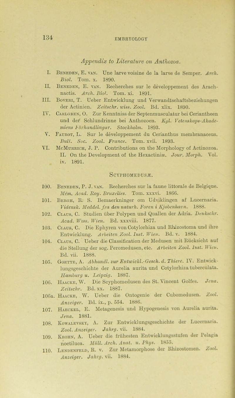 Appendix to Literature on Anthozoa. I. Beneden, E. van. Une larvevoisine de la larve de Semper. Arch. Biol. Tom. x. 1890. II. Beneden, E. van. Becherches sur le developpement des Araeh- naetis. Arcli. Biol. Tom. xi. 1891. III. Boveki, T. Ueber Entwicklung und Verwandtschaftsbeziehungen der Actinien. Zeitsclir. wiss. Zool. Bd. xlix. 1890. IV. Caulgben, 0. Zur Kenntniss der Septenmusculatur bei Ceriantheen und der Schlundrinne bei Anthozoen. Kyl. Vetenskaps-Akade- miens b'örhandlingar. Stockholm. 1893. V. Faukot, L. Sur le developpement du Cerianthus membranaeeus. Bull. Suc. Zool. France. Tom. xvii. 1893. VI. McMuekich, J. P. Contributions on the Morphology of Aetinozoa. II. On the Development of the Hexactinise. Jour. Morph. Vol. iv. 1891. Scyphomedusa. 100. Beneden, P. J. van. Becherches sur la faune littorale de Belgique. Mein. Acad. Roy. Bruxelles. Tom. xxxvi. 1866. 101. Bebgh, B. S. Bemaerkninger om Udviklingen af Lucemaria. Vidensk. Meddel. fra den naturh. Foren i Kjobenliavn. 1888. 102. Claus, C. Studien über Polypen und Quallen der Adria. Denkschr. Acad. IViss. Wien. Bd. xxxviii. 1877. 103. Claus, C. Die Ephyren von Cotylorhiza und Bhizostoma und ihre Entwicklung. Arbeiten Zool. Inst. Wien. Bd. v. 1884. 104. Claus, C. Ueber die Classification der Medusen mit Bücksielit auf die Stellung der sog. Peromedusen, etc. A rbeiten Zool. Inst. II icn. Bd. vii. 1888. 105. Goette, A. Abhandl. zur Entwickl.-Gesch. d. Thiere. IV. Entwick- lungsgeschichte der Aurelia aurita und Cotylorhiza tuberculata. Hamburg u. Leipzig. 1887. 106. Haacke, W. Die Scyphomedusen des St. Vincent Golfes. Jena. Zeitsclir. Bd. xx. 1887. 106a. Haacke, W. Ueber die Ontogenie der Cubomedusen. Zool. Anzeiger. Bd. ix., p. 554. 1886. 107. Haeckel, E. Metagenesis und Hypogenesis von Aurelia aurita. Jena. 1881. 108. Ivowalevsky, A. Zur Entwicklungsgeschichte der Lucernaria. Zool. Anzeiger. Jahrg. vii. 1884. 109. Kboun, A. Ueber die frühesten Entwicklungsstufen der Pelagia noctiluca. Müll. Arch. Anat. u. Phys. 1855. 110. Lendenfeld, B. v. Zur Metamorphose der Bhizostomeu. Zool. Anzeiger. Jahrg. vii. 1884.