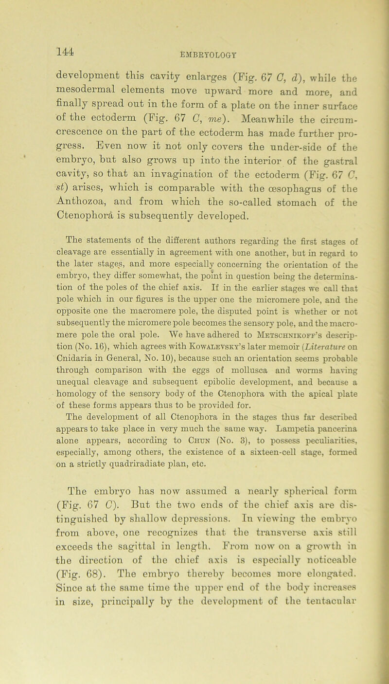 EMBRYOLOGY development this cavity enlarges (Fig. 67 C, d), while the mesodermal elements move upward more and more, and finally spread ont in tlie form of a plate on the inner surface of the ectoderm (Fig. 67 G, me). Meanwhile the circum- crescence on the part of the ectoderm has made further pro- gress. Even now it not only covers the nnder-side of the embryo, but also grows up into the interior of the gastral cavity, so that an invagination of the ectoderm (Fig. 67 C, st) arises, which is comparable with the oesophagus of the Anthozoa, and from which the so-called stomach of the Ctenophorä is subsequently developed. The Statements of the different authors regarding the first stages of cleavage are essentially in agreement with one another, but in regard to the later stages, and more especially coneerning the Orientation of the embryo, they differ somewhat, the point in question being the determina- tion of the poles of the chief axis. If in the earlier stages we call that pole which in our figures is the upper one the micromere pole, and the opposite one the maeromere pole, the disputed point is whether or not subsequently the micromere pole becomes the sensory pole, and the macro- mere pole the oral pole. We have adhered to Mf.tschnikoff's descrip- tion (No. 16), which agrees with Kowalevsky’s later memoir (Literature on Cnidaria in General, No. 10), because such an orientation seems probable through comparison with the eggs of mollusca and worms having unequal cleavage and subsequent epibolic development, and because a homology of the sensory body of the Ctenophorä with the apical plate of these forms appears thus to be provided for. The development of all Ctenophorä in the stages thus far described appears to take place in very much the same way. Lampetia pancerina alone appears, according to Chun (No. 3), to possess peculiarities, especially, among others, the existence of a sixteen-cell stage, forrned on a strictly quadriradiate plan, etc. The embryo has now assumed a nearly spherical form (Fig. 67 C). But the two ends of the chief axis are dis- tinguished by shallow depressions. In viewing the embryo from above, one recognizes that the transverse axis still exceeds the sagittal in length. From now on a growth in the direction of the chief axis is especially noticeable (Fig. 68). The embryo thereby becomes more elongated. Since at the same time the upper end of the body increases in size, principally by the development of the tentacular