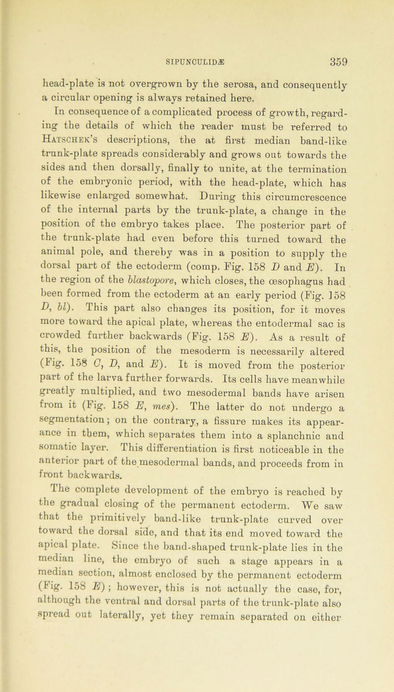 head-plate is not overgrown by the serosa, and consequently a circular opening is always retained here. In consequence of acomplicated process of growth, regard- ing the details of which the reader must be referred to Hatschek’s descriptions, the at first median band-like trunk-plate spreads considerably and grows out towards the sides and then dorsal ly, finally to unite, at the termination of the embryonic period, with the head-plate, which has likewise enlarged somewhat. Dmüng this circumcrescence of the internal parts by the trunk-plate, a change in the position of the embryo takes place. The posterior part of the trunk-plate had even before this turned toward the animal pole, and thereby was in a position to supply the dorsal part of the ectoderin (comp. Fig. 158 D and E). In the region of the blastopore, which closes, the cesophagus had been formed from the ectoderm at an early period (Fig. 158 D, bl). This part also changes its position, for it moves more toward the apical plate, whereas the entodermal sac is crowded further backwards (Fig. 158 E). As a result of this, the position of the mesoderm is necessarily altered (Fig. 158 C, D, and E). It is moved from the posterior part of the larva further forwards. Its cells have meanwhile greatly multiplied, and two mesodermal bands have arisen from it (Hg. 158 E, mes). The latter do not undergo a Segmentation; on the contrary, a fissure makes its appear- ance in them, which separates thern into a splanchnic and somatic layer. This differentiation is first noticeable in the anterior part of the mesodermal bands, and proceeds from in front backwards. 1 he complete development of the embryo is reached by the gradual closing of the permanent ectoderm. Wo saw that the primitively band-like trunk-plate curved over toward the dorsal side, and that its end moved toward the apical plate. Since the band-shaped trunk-plate lies in the median line, the embryo of such a stage appears in a median section, almost enclosed by the permanent ectoderm (I ig. 158 E) ; however, this is not actually the case, for, although the ventral and dorsal parts of the trunk-plate also spread out laterally, yet they remain separated on either