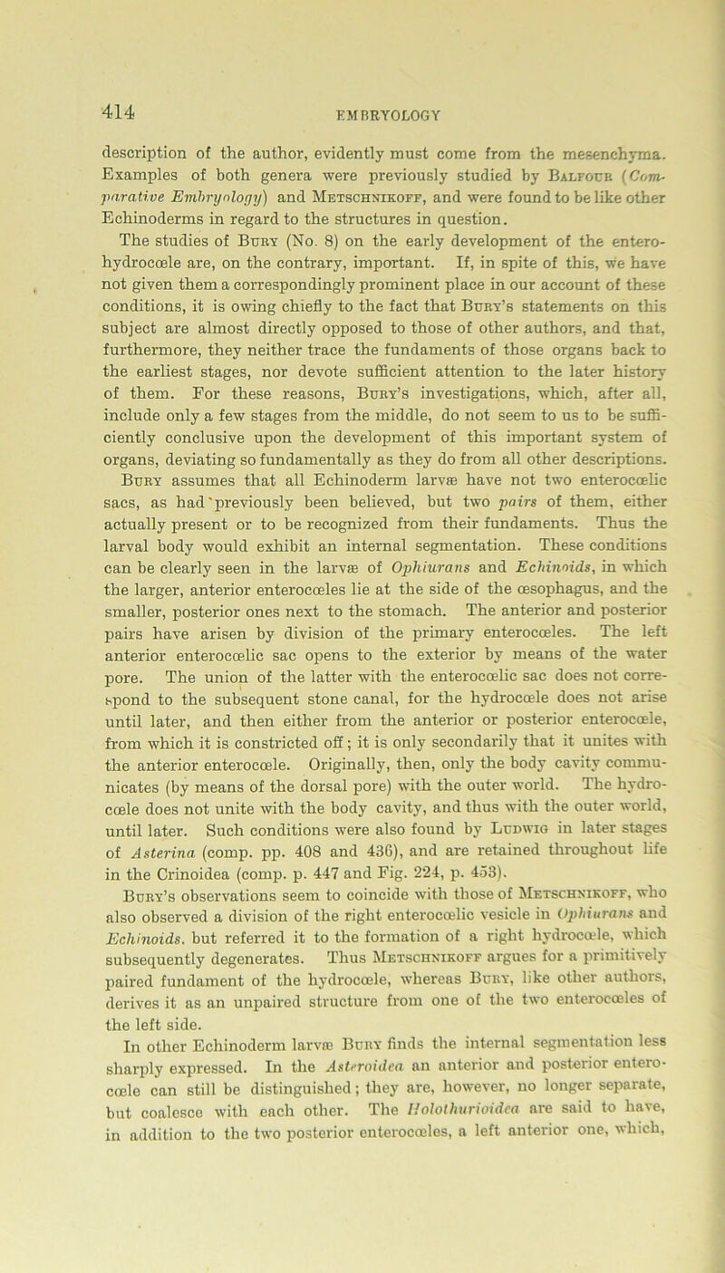 description of the author, evidently must come from the mesenehyma. Examples of both genera were previously studied by Balfoub (Com- parative Emhrynlogy) and Metschnikoff, and were found to be llke other Echinoderms in regard to the structures in question. The studies of Bury (No. 8) on the early development of the entero- hydrocoele are, on the contrary, important. If, in spite of this, we have not given them a correspondingly prominent place in our account of these conditions, it is owing chiefly to the fact that Bury’s Statements on this subject are almost directly opposed to those of other authors, and that, furthermore, they neither trace the fundaments of those organs back to the earliest stages, nor devote sufficient attention to the later history of them. For these reasons, Bury’s investigations, which, after all, include only a few stages from the middle, do not seem to us to be suffi- ciently conclusive upon the development of this important System of organs, deviating so fundamentally as they do from all other descriptions. Bury assumes that all Echinoderm larvse have not two enteroccelic sacs, as had'previously been believed, but two pairs of them, either actually present or to be reeognized from their fundaments. Thus the larval body would exhibit an internal Segmentation. These conditions can be clearly seen in the larvse of Ophiurans and Echinnids, in which the larger, anterior enterocoeles lie at the side of the oesophagus, and the smaller, posterior ones next to the stomach. The anterior and posterior pairs have arisen by division of the primary enterocoeles. The left anterior enterocoelic sac opens to the exterior by means of the water pore. The Union of the latter with the enteroccelic sac does not corre- spond to the subsequent stone canal, for the hydrocoele does not arise until later, and then either from the anterior or posterior enteroeoele, from which it is constricted off; it is only secondarily that it unites with the anterior enteroeoele. Originally, then, only the body cavity cornrnu- nicates (by means of the dorsal pore) with the outer world. The hydro- coele does not unite with the body cavity, and thus with the outer world, until later. Such conditions were also found by Ludwig in later stages of Asterina (comp. pp. 408 and 436), and are retained throughout life in the Crinoidea (comp. p. 447 and Fig. 224, p. 453). Bury’s observations seem to coincide with those of Metschnikoff, who also observed a division of the right enterocoelic vesicle in Ophiurans and Echinoids. but referred it to the formation of a right hydrocode, which subsequently degenerates. Thus Metschnikoff argues for a primitively paired fundament of the hydrocoele, whereas Bury, like other authors, derives it as an unpaired strueture from one of the two enterocoeles of the left side. In other Echinoderm larvre Bury finds the internal Segmentation less sharply expressed. In the Astnoidea an anterior and posterior entero- coele can still be distinguished; they are, however, no longer separate, but coalesce with each other. The Holothurioidea are said to have, in addition to the two posterior enterocoeles, a left anterior one, which,