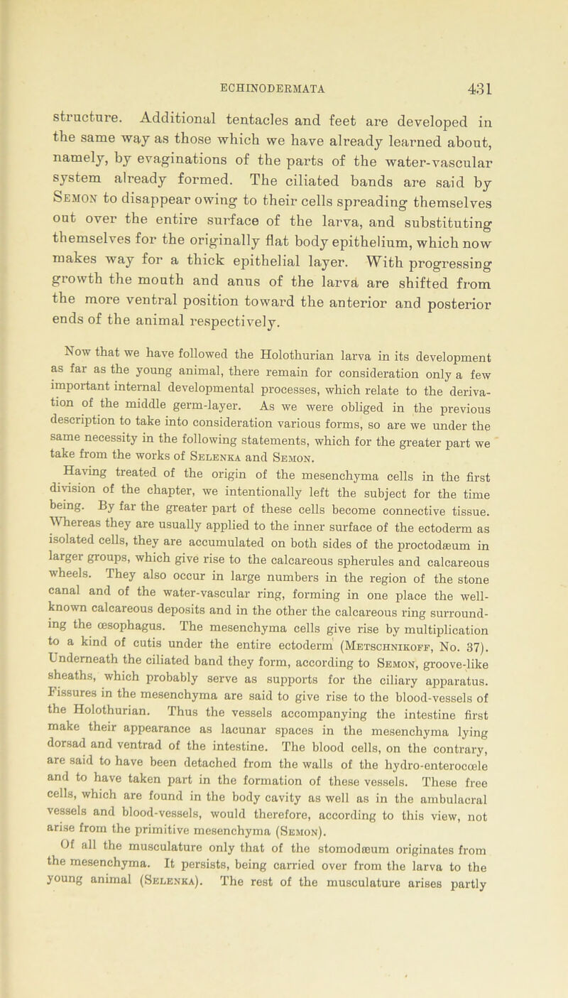 structure. Additional tentacles and feet are developed in the same way as those whick we have already learned about, namely, by evaginations of the parts of the water-vascular System already formed. The ciliated bands are said by Semon to disappear owing to their cells spreading themselves out over the entire surface of the larva, and substituting themselves for the originally flat body epithelium, which now makes way for a tliick epithelial layer. With progressing growth the mouth and anus of the larva are shifted fi'om the more ventral position toward the anterior and posterior- ends of the animal respectively. Now that we have followed the Holothurian larva in its development as far as the young animal, there remain for consideration only a few important internal developmental processes, which relate to the deriva- tion of the middle germ-layer. As we were obliged in the previous description to take into consideration various forms, so are we under the same necessity in the following statements, which for the greater part we take from the works of Selenka and Semon. Having treated of the origin of the mesenchyma cells in the first di Vision of the chapter, we intentionally left the subject for the time being. By far the greater part of these cells become connective tissue. ^ hereas they are usually applied to the inner surface of the ectoderm as isolated cells, they are accumulated on both sides of the proctodamm in larger groups, which give rise to the calcareous spherules and calcareous wheels. They also occur in large numbers in the region of the stone canal and of the water-vascular ring, forming in one place the well- known calcareous deposits and in the other the calcareous ring surround- ing the cesophagus. The mesenchyma cells give rise by multiplication to a kind of cutis under the entire ectoderm (Metschnikoff, No. 37). Underneath the ciliated band they form, according to Semon, groove-like sheaths, which probably serve as supports for the eiliary apparatus. I'issures in the mesenchyma are said to give rise to the blood-vessels of the Holothurian. Thus the vessels aecompanying the intestine first make their appearance as lacunar spaces in the mesenchyma lying dorsad and ventrad of the intestine. The blood cells, on the contrary, are said to have been detached from the walls of the hydro-enteroccele and to have taken part in the formation of these vessels. These free cells, which are found in the body cavity as well as in the ambulacral vessels and blood-vessels, would therefore, according to this view, not arise from the primitive mesenchyma (Semon). Of all the musculature only that of the stomodoeum originates from the mesenchyma. It persists, being carried over from the larva to the young animal (Selenka). The rest of the musculature arises partly