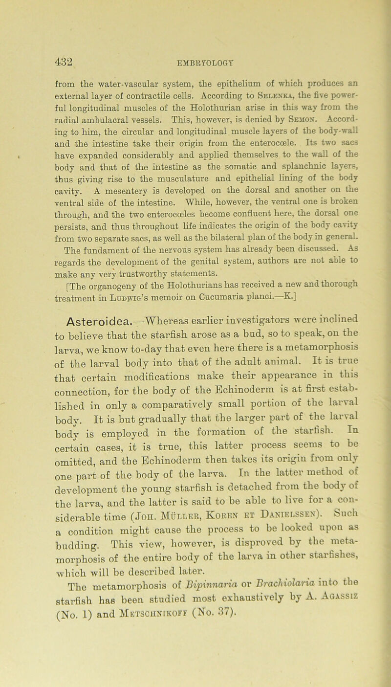 from the water-vascular System, the epithelium of which produees an external layer of contractile cells. According to Selexka, the five power- ful longitudinal muscles of the Holothurian arise in this way from the radial ambulacral vessels. This, however, is denied by Semox. Accord- ing to him, the circular and longitudinal muscle layers of the body-wall and the intestine take their origin from the enteroeoele. Its two sacs have expanded considerably and applied themselves to the wall of the body and that of the intestine as the somatie and splanehnic layers, thus giving rise to the museulature and epithelial iining of the body cavity. A mesentery is developed on the dorsal and another on the ventral side of the intestine. While, however, the ventral one is broken through, and the two enterocceles become confiuent here, the dorsal one persists, and thus throughout life indicates the origin of the body cavity from two separate sacs, as well as the bilateral plan of the body in general. The fundament of the nervous System has already been discussed. As regards the development of the genital System, authors are not able to make any very trustworthy statements. [The organogeny of the Holothurians has received a new and thorough treatment in Ludjvig’s memoir on Cucumaria planci.—K.] Asteroidea.—Whereas earlier investigators were inclined to believe that the starfish arose as a bud, so to speak, on the larva, we know to-day that even here there is a metamorphosis of the larval body into that of the adult animal. It is true that certain modifications make their appearance in this Connection, for the body of the Echinoderm is at first estab- lished in only a comparatively small portiou of the larval body. It is but gradually that the larger part of the larval body is employed in the formation of the starfish. In certain cases, it is true, this latter process seems to be omitted, and the Echinoderm tlien takes its origm from only one part of the body of the larva. In the latter method of development the young starfish is detaclied from the body of the larva, and the latter is said to be able to live for a con- siderable time (Job. Müller, Koren et Danielssen). Such a condition might cause the process to be looked upon as budding. This view, however, is disproved by the meta- morphosis of the entire body of the larva in otlier starfishes, which will be described later. The metamorphosis of Bipmnaria or Brachiolaria into the starfish has been studied most exhaustively by A. Agassiz (No. 1) and Metschnikoff (No. 37).