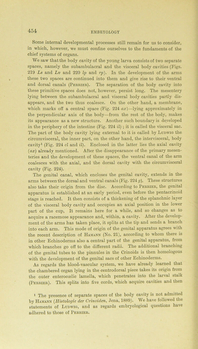 Some internal developmental processes still remain for us to consider, in wliieli, however, we must confine ourselves to the fundaments of the chief Systems of Organs. We saw thatthe body cavity of the young larva consists of two separate spaees, namely the subambulacral and the visceral body cavities (Figs. 219 Ls and Lv and 220 Ip and rp). In the development of the arms these two spaees are continued into them and give rise to their ventral and dorsal canals (Perrier). The Separation of the body cavity into these primitive spaees does not, however, persist long. The mesentery lying between the subambulacral and visceral body cavities partly dis- appears, and the two thus coalesce. On the other hand, a membrane, which marks off a central space (Fig. 224 ax)—lying approximately in the perpendicular axis of the body—from the rest of the body, makes its appearance as a new structure. Another such boundary is developed in the periphery of the intestine (Fig. 224 il); it is ealled the visceral sac. The part of the body cavity lying external to it is ealled by Ludwig the circumvisceral, the inner part, on the other hand, the interviseeral, body cavity1 (Fig. 224 cl and il). Enclosed in the latter lies the axial cavity (ax) aheady mentioned. After the disappearance of the primary mesen- teries and the development of these spaees, the ventral canal of the arm coalesces with the axial, and the dorsal cavity with the circumvisceral cavity (Fig. 224). The genital canal, which encloses the genital cavity, extends in the arms between the dorsal and ventral canals (Fig. 224 ff). These structures also take their origin from the disc. According to Perrier, the genital apparatus is established at an early period, even before the pentacrinoid stage is reaehed. It then consists of a thickening of the splanchmc layer of the visceral body cavity and occupies an axial position in the lower part of the cup. It remains here for a while, and so changes as to acquire a racemose appearance and, within, a cavity. After the develop- ment of the arms has taken place, it splits at the tip and sends a branch into each arm. This mode of origin of the genital apparatus agrees with the recent description of Hamann (No. 21), according to whom there is in other Echinoderms also a central part of the genital apparatus, from which branehes go off to the different radii. The additional branching of the genital tubes to the pinnules in the Crinoids is then liomologous with the development of the genital sacs of other Echinoderms. As regards the blood-vascular System, we have already learned that the chambered organ lying in the centrodorsal piece takes its origin from the outer enterocoelic lamella, which penetrates into the larval stalk (Peruier). This splits into five cords, which acquire cavities and then 1 The presence of separate spaees of the body cavity is not admitted by Hamann (IIistologie der Crinoiden, Jena, 1889). We have followed the statements of Ludwig, and as regards embryological questions have adhered to those of Perrier.