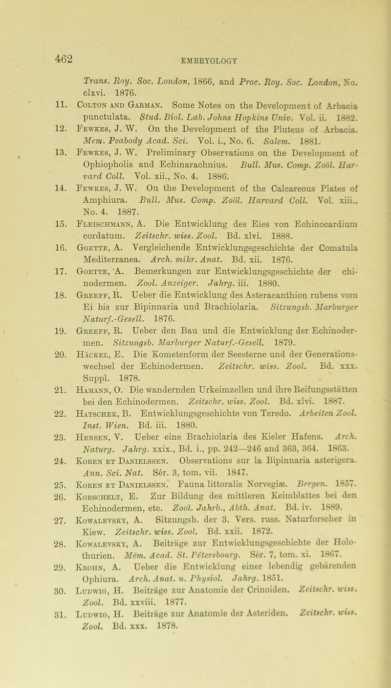 Trans. Boy. Soc. London, 1866, and Proc. Roy. Soc. London, No. clxvi. 1876. 11. Colton and Garman. Some Notes on the Development of Arbaeia punctulata. Stud. Biol. Lab. Johns Hopkins Univ. Vol. ii. 1882. 12. Fewkes, J. W. On the Development of the Pluteus of Arbaeia. Mem. Peabody Acad. Sei. Vol. i., No. 6. Salem. 1881. 13. Fewkes, J. W. Preliminary Observations on the Development of Ophiopholis and Echinarachnius. Bull. Mus. Comp. Zoöl. Har- vard Coli. Vol. xii., No. 4. 1886. 14. Fewkes, J. W. On the Development of the Calcareous Plates of Amphiura. Bull. Mus. Comp. Zoöl. Harvard Coli. Vol. xiii., No. 4. 1887. 15. Fleischmann, A. Die Entwicklung des Eies von Eehinocardium cordatum. Zeitschr. wiss. Zool. Bd. xlvi. 1888. 16. Goette, A. Vergleichende Entwicklungsgeschichte der Comatula Mediterranea. Arch. mikr. Anat. Bd. xii. 1876. 17. Goette, 'A. Bemerkungen zur Entwicklungsgeschichte der ehi- nodermen. Zool. Anzeiger. Jalirg. iii. 1880. 18. Greeff, B. Ueber die Entwicklung des Asteraeanthion rubens vom Ei bis zur Bipinnaria und Brachiolaria. Sitzungsb. Marburger Naturf.-Gesell. 1876. 19. Greeff, B. Ueber den Bau und die Entwicklung der Echinoder- men. Sitzungsb. Marburger Naturf .-Gesell. 1879. 20. Hackel, E. Die Kometenform der Seesterne und der Generations- wechsel der Echinodermen. Zeitschr. wiss. Zool. Bd. xxx. Suppl. 1878. 21. Hamann, O. Die wandernden Urkeimzellen und ihre Beifungsstätten bei den Echinodermen. Zeitschr. iviss. Zool. Bd. xlvi. 1887. 22. Hatschek, B. Entwicklungsgeschichte von Teredo. Arbeiten Zool. Inst. Wien. Bd. iii. 1880. 23. Hensen, V. Ueber eine Brachiolaria des Kieler Hafens. Arch. Naturg. Jalirg. xxix., Bd. i., pp. 242—246 and 363, 364. 1863. 24. Koren et Danielssen. Observations sur la Bipinnaria asterigera. Ann. Sei. Nat. S6r. 3, tom. vii. 1847. 25. Koren et Danielssen. Fauna littoralis Norvegiaa. Bergen. 1857. 26. Korschelt, E. Zur Bildung des mittleren Keimblattes bei den Echinodermen, etc. Zool. Jahrb., Abth. Anat. Bd. iv. 1889. 27. Kowalevsky, A. Sitzungsb. der 3. Vers. russ. Naturforscher in Kiew. Zeitschr. wiss. Zool. Bd. xxii. 1872. 28. Kowalevsky, A. Beiträge zur Entwicklungsgeschichte der Holo- thurien. Mem. Acad. St. Petcrsbourg. Ser. 7, tom. xi. 1867. 29. Krohn, A. Ueber die Entwicklung einer lebendig gebärenden Ophiura. Arch. Anat. u. Physiol. Jahrg. 1851. 30. Ludwig, H. Beiträge zur Anatomie der Crinoiden. Zeitschr. wiss. Zool. Bd. xxviii. 1877. 31. Ludwig, H. Beiträge zur Anatomie der Asteriden. Zeitschr. wiss. Zool. Bd. xxx. 1878.