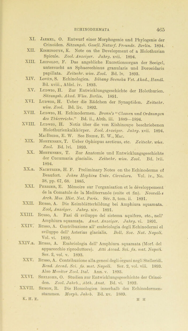 XI. Jaekel, 0. Entwurf einer Morphogenie und Phylogenie der Crinoiden. Sitzungsb. Gesell. Naturf. Freunde. Berlin. 1894. XII. Kishinouye, K. Note on the Development of a Holothurian Spicule. Zool. Anzeiger. Jahrg. xvii. 1894. XIII. Leipoldt, F. Das angebliche Excretionsorgan der Seeigel, untersucht an Sphaerechinus granularis und Dorocidaris papillata. Zeitschr. wiss. Zool. Bd. lv. 1893. XIV. Loven, S. Echinologica. Bihang Svenska Vet. Akad., Handl. Bd. xviii., Afdel. iv. 1893. XV. Ludwig, H. Zur Entwicklungsgeschichte der Holothurien. Sitzungsb. Akad. Wiss. Berlin. 1891. XVI. Ludwig, H. Ueber die Bädchen der Synaptiden. Zeitschr. wiss. Zool. Bd. liv. 1892. X\ II. Ludwig, H. Echinodermen. Bronn's “ Classen und Ordnungen des Thierreichs.” Bd. ii., Abth. iii. 1889—1894. XVIII. Ludwig, H. Notiz über die von Kishinouye beschriebenen Holothurienkalkkörper. Zool. Anzeiger. Jahrg. xvii. 1894. MacBride, E. W. See Bride, E. W., Mac. XIX. Mortensen, T. Ueber Ophiopus arcticus, etc. Zeitschr. wiss. Zool. Bd. lvi. 1893. XX. Mortensen, T. Zur Anatomie und Entwicklungsgeschichte der Cucumaria glacialis. Zeitschr. iciss. Zool. Bd. lvii. 1894. XX. a. Nachtrieb, H. F. Preliminary Notes on the Echinoderms of Beaufort. Johns Hopkins Univ. Cvrculars. Vol. iv., No. 38, pp. 67, 68. 1885. XXI. Perrier, E. Memoire sur l’organisation et le developpement de la Comatule de la Mediterranöe (suite et fin). Nouvelh s Arch. Blus. Hist. Nat. Paris. Ser. 3, tom. ii. 1891. XXII. Russo, A. Die Keimblätterbildung bei Amphiura squamata. Zool. Anzeiger. Jahrg. xiv. 1891. XXIII. Russo, A. Fasi di sviluppo del sistema aquifero, etc., nell’ Amphiura squamata. Anat. Anzeiger. Jahrg. vi. 1891. XXIV. Russo, A. Contribuzione all’ embriologia degli Echinodermi el sviluppo dell’ Asterias glacialis. Bull. Soc. Nat. Napoli. Vol. vi. 1892. XXIV.a. Russo, A. Embriologia dell’Amphiura-squamata (Morf. del apparecchio riproduttore). Atti Accad. Sei. fis. mat. Napoli. Ser. 2, vol. v. 1893. XXV. Russo, A. Contribuzione alla genesi degli organi negli Stelleridi. Bend. Accad. Sei. fis. mat. Najtoli. Ser. 2, vol. viii. 1893. Also Monitor Zool. Ital. Ann. v. 1893. XXVI. Seeliger, O. Studien zur Entwicklungsgeschichte der Crinoi- den. Zool. Jalirb., Abth. Anat. Bd. vi. 1892. XXVII. Semon, R. Die Homologien innerhalb des Eehinodermen- stammes. Morph. Jahrb. Bd. xv. 1889. K. n. E. H H