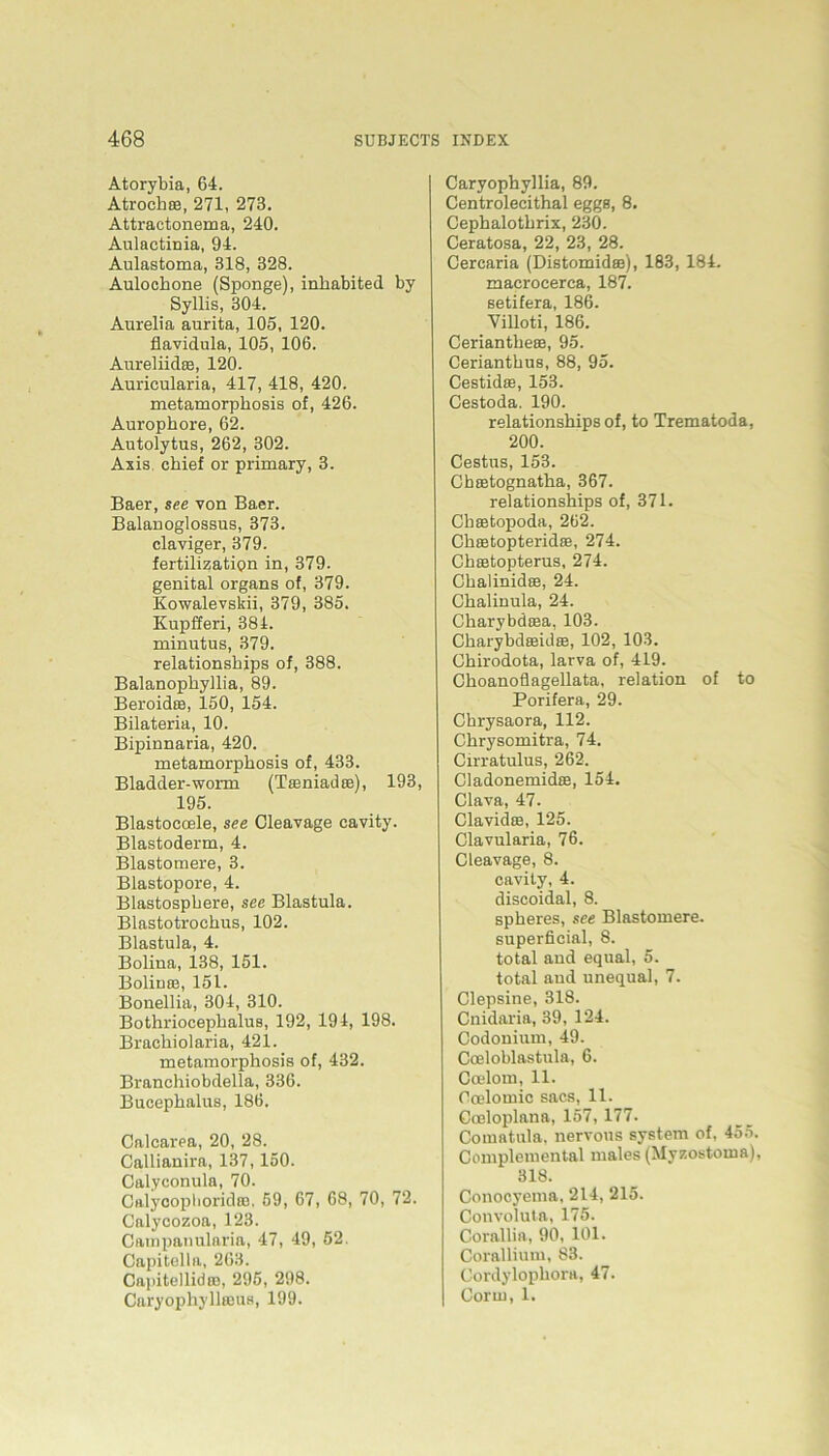 Atorybia, 64. Atrochae, 271, 273. Attraotonema, 240. Aulactinia, 94. Aulastoma, 318, 328. Aulochone (Sponge), inhabited by Syllis, 304. Aurelia aurita, 105, 120. flavidula, 105, 106. Aureliidse, 120. Auricularia, 417, 418, 420. metamorphosis of, 426. Aurophore, 62. Autolytus, 262, 302. Axis chief or primary, 3. Baer, see von Baer. Balanoglossus, 373. claviger, 379. fertilizatipn in, 379. genital organs of, 379. Kowalevskii, 379, 385. Kupfferi, 384. minutus, 379. relationships of, 388. Balanopbyllia, 89. Beroidra, 150, 154. Bilateria, 10. Bipinnaria, 420. metamorphosis of, 433. Bladder-worm (Tasniadce), 193, 195. Blastoeoele, see Cleavage cavity. Blastoderm, 4. Blastomere, 3. Blastopore, 4. Blastospbere, see Blastula. Blastotrochus, 102. Blastula, 4. Bolina, 138, 151. Bolinte, 151. Bonellia, 304, 310. Bothriocephalus, 192, 194, 198. Brachiolaria, 421. metamorphosis of, 432. Branchiobdella, 336. Bucephalus, 186. Calcarea, 20, 28. Callianira, 137,150. Calyconula, 70. Calyooplioridas, 59, 67, 68, 70, 72. Calycozoa, 123. Campanularia, 47, 49, 52. Capitella, 263. Capitellidaj, 295, 298. Caryophyllajus, 199. Caryophyllia, 89. Centrolecithal eggs, 8. Cephalotlirix, 230. Ceratosa, 22, 23, 28. Cercaria (Distomidaa), 183, 184. macroeerca, 187. setifera, 186. Villoti, 186. Ceriantheas, 95. Cerianthus, 88, 95. Cestidas, 153. Cestoda. 190. relationships of, to Trematoda, 200. Cestus, 153. Chaetognatha, 367. relationships of, 371. Chaetopoda, 262. Chastopteridee, 274. Chaetopterus, 274. Chalinid®, 24. Chalinula, 24. Charybdaea, 103. Charybdaeid®, 102, 103. Chirodota, larva of, 419. Choanoflagellata, relation of to Porifera, 29. Chrysaora, 112. Chrysomitra, 74. Cirratulus, 262. Cladonemidae, 154. Clava, 47. Clavidse, 125. Clavularia, 76. Cleavage, 8. cavity, 4. discoidal, 8. spheres, see Blastomere. superficial, 8. total and equal, 5. total and unequal, 7. Clepsine, 318. Cnidaria, 39, 124. Codouium, 49. Coeloblastula, 6. Coelom, 11. Coelomic sacs, 11. Cceloplana, 157, 177. Comatula, nervous System of, 455. Complemental males (Myzostoma), 318. Conocyema, 214, 215. Convoluta, 175. Corallia, 90, 101. Corallium, 83. Cordylophora, 47. Corrn, 1.