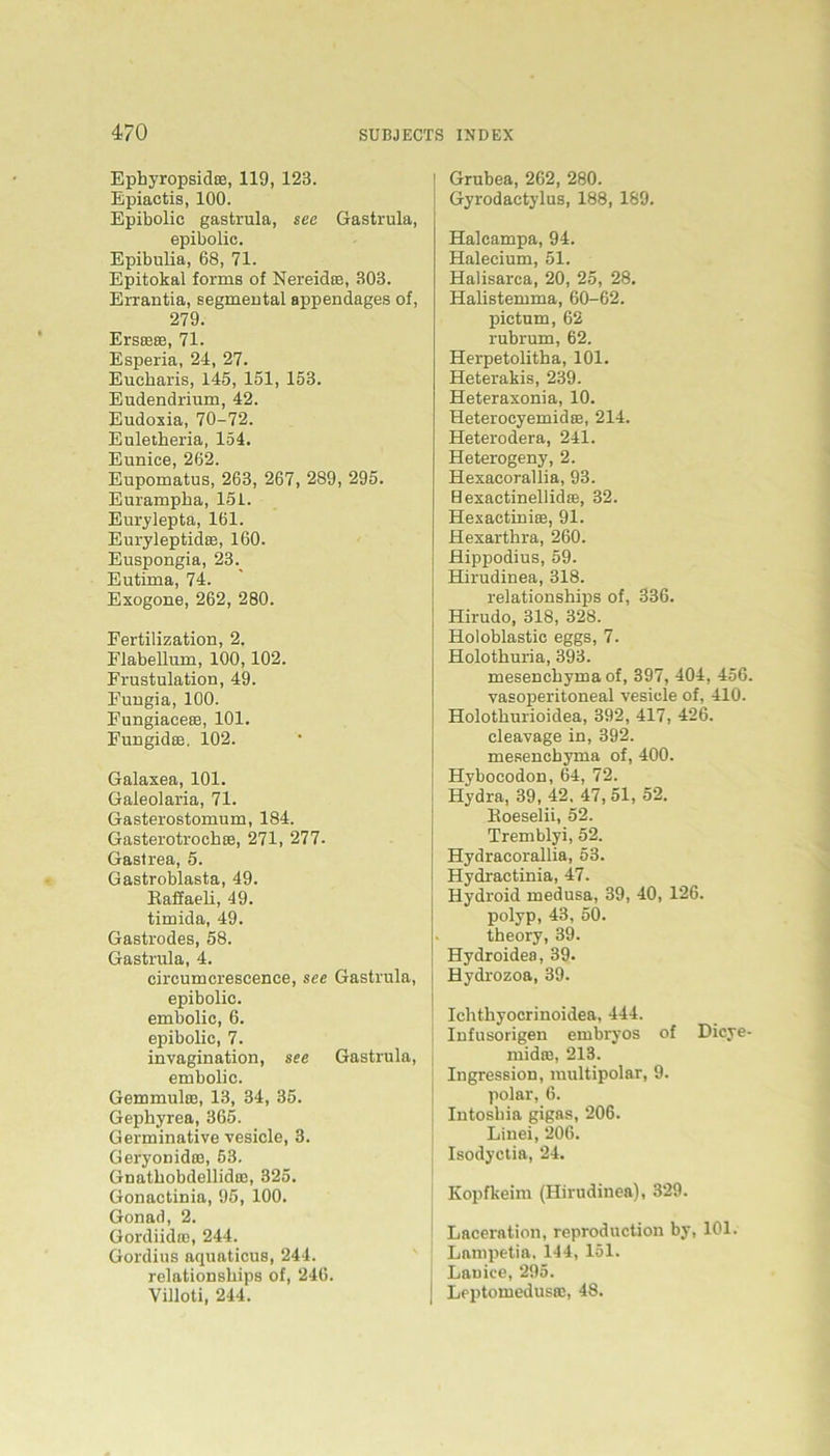 Epkyropsidas, 119, 123. Epiactis, 100. Epibolic gastrula, see Gastrula, epibolic. Epibulia, 68, 71. Epitokal forms of Nereidce, 303. Errantia, segmental appendages of, 279. Erste®, 71. Esperia, 24, 27. Euckaris, 145, 151, 153. Eudendrium, 42. Eudoxia, 70-72. Euletkeria, 154. Eunice, 262. Eupomatus, 263, 267, 289, 295. Eurampka, 151. Eurylepta, 161. Euryleptidee, 160. Euspongia, 23. Eutima, 74. Exogone, 262, 280. Fertilization, 2. Flabellum, 100,102. Frustulation, 49. Fungia, 100. Fungiaceaa, 101. Fungidce. 102. Galaxea, 101. Gaieolaria, 71. Gasterostomum, 184. Gasterotroehffi, 271, 277- Gastrea, 5. Gastroblasta, 49. Bafiaeli, 49. timida, 49. Gastrodes, 58. Gastrula, 4. circumcrescence, see Gastrula, epibolic. embolic, 6. epibolic, 7. invagination, see Gastrula, embolic. Gemmulaa, 13, 34, 35. Gephyrea, 365. Germinative vesicle, 3. Geryonidra, 53. Gnatkobdellid®, 325. Gonactinia, 95, 100. Gonad, 2. Gordiidre, 244. Gordius aquaticus, 244. relationskips of, 246. Villoti, 244. Grubea, 262, 280. Gyrodactylus, 188, 189. Halcampa, 94. Halecium, 51. Halisarca, 20, 25, 28. Halistemma, 60-62. pictum, 62 rubrum, 62. Herpetolitha, 101. Heterakis, 239. Heteraxonia, 10. Heterocyemidse, 214. Heterodera, 241. Heterogeny, 2. Hexacorallia, 93. Hexactinellidse, 32. Hexactiniaa, 91. Hexarthra, 260. JBippodius, 59. Hirudinea, 318. relationsbips of, 336. Hirudo, 318, 328. Holoblastic eggs, 7. Holotkuria, 393. mesenckyma of, 397, 404, 456. vasoperitoneal vesicle of, 410. Holotkurioidea, 392, 417, 426. cleavage in, 392. mesenckyma of, 400. Hybocodon, 64, 72. Hydra, 39, 42. 47, 51, 52. Eoeselii, 52. Tremblyi, 52. Hydracorallia, 53. Hydractinia, 47. Hydroid medusa, 39, 40, 126. polyp, 43, 50. theory, 39. Hydroidea, 39. Hydrozoa, 39. Ickthyocrinoidea, 444. Infusorigen embryos of Dicye- midae, 213. Ingression, multipolar, 9. polar, 6. Iutoskia gigas, 206. Linei, 206. Isodyctia, 24. Kopfkeim (Hirudinea), 329. Laceration, reproduction by, 101. Lampetia, 144, 151. Lanice, 295. Leptomedusas, 48.