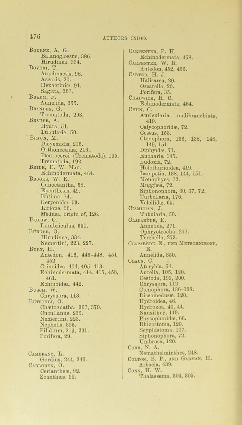 Bourne, A. G. Balanoglossus, 386. Hirudinea, 334. Boveri, T. Arachnactis, 98. Ascaris, 20. Hexactinise, 91. Sagitta, 367. Brabm, F. Annelida, 355. Brandes, G. Tretnatoda, 203. Brauer, A. Hydra, 51. Tubularia, 50. Braun, M. Dicyemidas, 216. Orthonectidse, 216. Pleurocerci (Trematoda), 195. Trematoda, 192. Bride, E. W. Mac. Echinodermata, 464. Brooks, W. K. Cunoctantha, 58. Epenthesis, 49. Eutima, 74. Geryonidee, 53. Liriope, 56. Medusa, origin of, 126. Bülow, G. Lumbriculus, 350. Bürger, 0. Hirudinea, 334. Nemertini, 223, 227. Bury, H. Antedon, 416, 443-448, 451, 452. Crinoidea, 404, 405, 413. Echinodermata, 414, 415, 458, 461. Echmoidea, 442. Busch, W. Chrysaora, 113. Bütschli, O. Chsetognatha, 367, 370. Cucullanus, 235. Nemertini, 223. Nephelis, 325. Pilidium, 219, 221. Porifera, 29. Camerano, L. Gordius, 244, 246. Carlgren, O. Cerianthere, 92. Zoantheai, 92. Carpenter, P. H. Echinodermata, 458. Carpenter, W. B. Antedon, 452, 455. Carter, H. J. Halisarca, 20. Oscarella, 20. Porifera, 35. Chadwick, H. C. Echinodermata, 464. Chun, C. Auricularia nudibranchiata, 419. Calycophoridae, 72. Cestns, 153. Ctenophora, 136, 138, 148, 149, 151. Diphyid®, 71. Eueharis, 145. Eudoxia, 72. Holothurioidea, 419. Lampetia, 138, 144, 151. Monophyes, 72. Muggiasa, 72. Siphonophora, 60, 67, 72. Turbellaria, 176. Velellid®, 65. Ciamician, J. Tubularia, 50. ClaparSde, E. Annelida, 271. Opbryotrocha, 277. Terebella, 273. ÜLAPARfeDE, E , UND MeTSCHNIKOFF, E. Annelida, 350. Claus, C. Atorybia, 64. Aurelia, 105, 120. Cestoda, 199, 200. Chrysaora, 112. Ctenophora, 136-138. Discomedusie 120. Hydroidea, 46. Hydrozoa, 40, 44. Nausitboe, 119. Physophoridffi, 66. llhizostoina, 120. Scypliistoma. 107. Siphonophora, 72. Umbrosa, 120. Cobb, N. A. Nemathelminthes, 218. Colton, B. P., and Garman, H. Arbacia, 439. Conn, H. W. Thalassema, 304, 305.