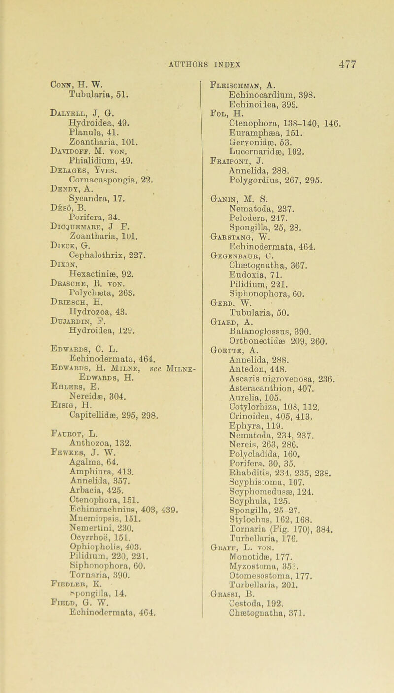 Conn, H. W. Tubularia, 51. Dalyell, J. G. Hydroidea, 49. Planula, 41. Zoantharia, 101. DayIDOFF, M. VON. Phialidium, 49. Delages, Yves. Cornacuspongia, 22. Dendy, A. Sycandra, 17. Desö, B. Porifera, 34. Dicquemare, J F. Zoantharia, lul. Dieck, G. Cephalothrix, 227. Dixon, Hexactiniee, 92. Dräsche, R. von. Polycheeta, 263. Driesch, H. Hydrozoa, 43. Dujardin, F. Hydroidea, 129. Edwards, C. L. Echinodermata, 464. Edwards, H. Milne, see Milne- Edwards, H. Ehlers, E. Nereidse, 304. Eisig, H. Capitellida;, 295, 298. Faurot, L. Anthozoa, 132. Fewkes, J. W. Agalma, 64. Amphiura, 413. Anneiida, 357. Arbacia, 425. Ctenophora, 151. Echinaracbnius, 403, 439. Mnemiopsis, 151. Nemertini, 230. Ocyrrhoe, 151. Ophiopholis, 403. Pilidium, 220, 221. Siphonophora, 60. Tornaria, 390. Fiedler, K. Spongilla, 14. Field, G. W. Echinodermata, 464. Fleischman, A. Echinocardium, 398. Echinoidea, 399. Fol, H. Ctenophora, 138-140, 146. Euramphiea, 151. Geryonidee, 53. Lucernaridaa, 102. Fraipont, J. Anneiida, 288. Polygordius, 267, 295. Ganin, M. S. Nematoda, 237. Pelodera, 247. Spongilla, 25, 28. Garstang, W. Echinodermata, 464. Gegenbaur, 0. Chietognatha, 367. Eudoxia, 71. Pilidium, 221. Siplionophora, 60. Gerd, W. Tubularia, 50. Giard, A. Balanoglossus, 390. Ortbonectidas 209, 260. Goette, A. Anneiida, 288. Antedon, 448. Ascaris nigrovenosa, 236. Asteracanthion, 407. Aurelia, 105. Cotylorhiza, 108, 112. Crinoidea, 405, 413. Epliyra, 119. Nematoda, 234, 237. Nereis, 263, 286. Polycladida, 160. Porifera, 30, 35. Rhabditis, 234, 235, 238. Scypbistoma, 107. SeyphomedustB, 124. Scyphnla, 125. Spongilla, 25-27. Stylochus, 162, 168. Tornaria (Fig. 170), 384. Turbellaria, 176. Grafe, L. von. Monotidic, 177. Myzostoma, 353. Otomesostoma, 177. Turbellaria, 201. Grassi, B. Cestoda, 192. Chtetognatha, 371.