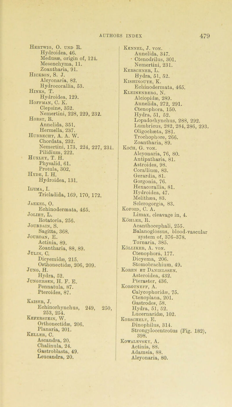 Hertwig, 0. UND E. Hydroidea, 46. Medusce, origin of, 124. Mesenckyma, 11. Zoantharia, 91. Hickson, S. J. Alcyonaria, 82. Hydrocorallia, 53. Hinks, T. Hydroidea, 129. Hoffman, C. K. Clepsine, 352. Nemertini, 228, 229, 232. Hoest, E. Annelida, 351. Hermella, 237. Hubrecht, A. A. W. Chordata, 232. Nemertini, 173, 224, 227, 231. Pilidium, 222. Huxley, T. H. Physalid, 61. Protula, 302. Hyde, I. H. Hydroidea, 131. Iijima, I. Tricladida, 169, 170, 172. Jaekel, 0. Echinodermata, 465. Joliet, L. Eotatoria, 256. Joubdain, S. Sagitta, 368. Joübdan, E. Actinia, 89. Zoantharia, 88, 89. Julin, C. DicyemidtB, 215. OrtkonectidfB, 206, 209. Juno, H. Hydra, 52. Jüngersen, H. F. E. Pennatula, 87. Pteroides, 87. Kaiser, J. Echinorhynchus, 249, 250, 253, 254. Keferstein, W. Orthonectidoe, 206. Planaria, 201. Keller, C. Ascandra, 20. Chalinula, 24. Gastroblasta, 49. Leucandra, 20. Kennel, J. von. Annelida, 347. • Ctenodrilus, 301. Nemertini, 231. Kerschner, L. Hydra, 51, 52. Kishinouye, K. Echinodermata, 465. Kleinenberg,N. Alciopidte, 289. Annelida, 272, 291. Ctenophora, 150. Hydra, 51, 52. Lopadorhynchus, 288, 292. Lumbricus, 282, 284, 286, 293. Oligockasta, 281. Trockopkore, 266. Zoantharia, 89. Koöh, G. von. Alcyonaria, 76, 80. Antipatkaria, 81. Astroides, 98. Corallium, 83. Gerardia, 81. Gorgonia, 76. Hexacorallia, 81. Hydroidea, 47. Melithsea, 83. Sclerogorgia, 83. Kofoid, C. A. Limax, cleavage in, 4. Köhler, B. Acanthocepkali, 255. Balanoglossus, blood-vascular System of, 376-378. Tornaria, 385. Kölliker, A. von. Ctenophora, 177. Dicyema, 206. Stomobrachium, 49. Koren et Danielssen. Asteroidea, 432. Pteraster, 436. Korotneff, A. Calycopkoridte, 75. Ctenoplana, 201. Gastrodes, 58. Hydra, 51, 52. Lucernaridto, 102. Korschelt, E. Dinophilus, 314. Strongyloeentrotus (Fig. 182), 398. Kowalevsky, A. Actiuia, 88. Adamsia, 88. Alcyonaria, 80.