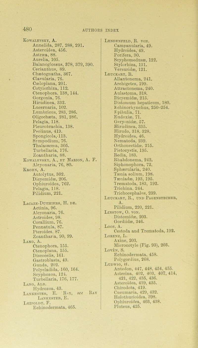 KowaIjEVSKY, A. Annelida, 287, 288, 291. Asteroidea, 456. Astrsea, 88. Aurelia, 105. Balanoglossus, 378, 379, 390. Ceriantkus, 89. Ckietognatka, 367. Clavularia, 76. Cceloplana, 201. Cotylorhiza, 112. Ctenopkora, 138, 144. Gorgonia, 76. Hirudiuea, 332. Lncernaria, 102. Lurubricus, 283, 286. Oligochteta, 281, 286. Pelagia, 118. Pleurobrachia, 138. Psolinus, 419. Spongicola,-113. Sympodium, 76. Thalassema, 305. Turbellaria, 176. Zoantkaria, 88. Kowalevsky, A., et Mabion, A. F. Alcyonaria, 76, 80. Kbohn, A. Autolytas, 302. DicyemidEe, 206. Opkiuroidea, 762. Pelagia, 118. Pilidium, 221. Lacaze-Duthieks, H. de. Actinia, 96. Alcyonaria, 76. Astroides, 98. Coralliuru, 76. Pennatula, 87. Pteroides, 87. Zoantkaria, 90, 99. Lang, A. Ctenopkora, 155. Ctenoplaua, 155. Discocelis, 161. Gastroblasta, 49. Gunda, 202. Polycladida, 160, 164. Scypbozoa, 124. Turbellaria, 176, 177. Lang, Adb. Hydrozoa, 43. Lankeste it, E. ILy, sec Bay Lankesteb, E. Leipoldt, F. Echinodermata, 465. Lendenfeed, R. von. Campanularia, 49. Hydroidea, 49. Porifera, 30. ScyphomedussB, 122. Stylorhiza, 121. Versuridee, 121. Leuckabt, R. Allantonema, 241. Archigetes, 199. Attractonema, 240. Aulastoma, 318. Dicyemidce, 215. Distomum hepaticum, 180. Fchinorhvnchus, 250-254. Fpibulia, 71. Eudoxiffi, 71. Geryonidee, 57. Hirudinea, 335. Hirudo, 318, 328. Hydroidea, 46. Nematoda, 239. Orthoaectidie, 215. Pietocystis, 195. Bedia, 183. Rhabdonema, 242. Sipkonopkora, 72. Spkeerularia, 240. Tcenia solium, 198. Ta3uiadse, 193, 195. Trematoda, 183, 192. Trickina, 244. Trickocepkalns, 239. Leuckabt, R., und Pagenstecheb, A. Pilidium, 220, 221. Linstow, O. von. Distomidre, 203. Gordiidffi, 246. Loos, A. Cestoda and Trematoda, 192. Lobenz, L. Axine, 203. Microcotyle (Fig. 93), 203. Loven, S. Ecliiuodermata, 458. Polygordius, 268. Ludwig, H. Antedon, 447, 448, 454. 455. Asteriua, 402, 403, 407, 414, 421, 422, 435, 436. Asteroidea, 439, 435. Chirodota, 419. Cucumaria, 429, 432. Holothurioidea, 398. Opkiuroidea, 403, 438. Pluteus, 425.