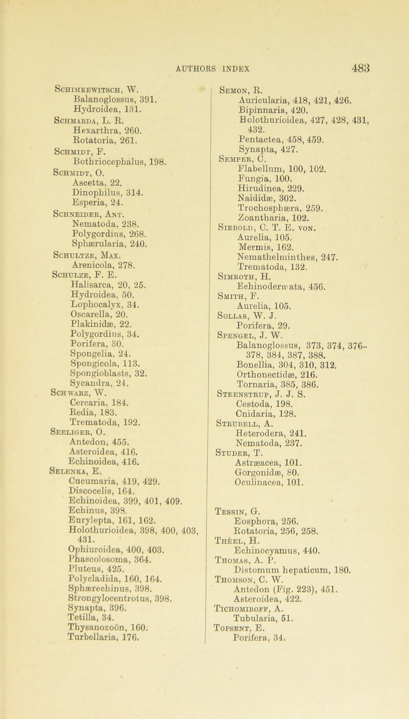 SCHIMKEWITSCH, W. Balanoglossus, 391. Hyclroidea, 131. Schmarda, L. R. Hexarthra, 260. Rotatoria, 261. Schmidt, F. Bothriocephalus, 198. Schmidt, O. Ascetta, 22. Dinophilus, 314. Esperia, 24. SCHNEIDER, AnT. Nematoda, 238. Polygordius, 268. Sphaerularia, 240. Schultze, Max. Arenieola, 278. Schulze, F. E. Halisarca, 20, 25. Hydroidea, 50. Lophoealyx, 34. Osearella, 20. Plakinidae, 22. Polygordius, 34. Porifera, 30. Spongelia, 24. SpoDgicola, 113. Spongioblasts, 32. Sycandra, 24. Schwarz, W. Cercaria, 184. Redia, 183. Trematoda, 192. Seeliger, O. Antedon, 455. Asteroidea, 416. Eehinoidea, 416. Selenka, E. Cucumaria, 419, 429. Dificocelis, 164. Eehinoidea, 399, 401, 409. Echinus, 398. Eurylepta, 161, 162. Holothurioidea, 398, 400, 403, 431. Ophiuroidea, 400, 403. Phascolosoma, 364. Pluteus, 425. Polycladida, 160, 164. Sphaerecbinus, 398. StroDgylocentrotus, 398. Synapta, 396. Tetilla, 34. Thysanozoön, 160. Tiirbellaria, 176. Sehon, R. Auricularia, 418, 421, 426. Bipinnaria, 420. Holothurioidea, 427, 428, 431, 432. Pentactea, 458, 459. Synapta, 427. Semper, C. Flabellum, 100, 102. Fungi a, 100. Hirudinea, 229. Naididae, 302. Trochosphsera, 259. Zoantharia, 102. Siebold, C. T. E. von. Aurelia, 105. Mermis, 162. Nemathelminthes, 247. Trematoda, 132. Sihroth,H. Echinodermata, 456. Smith, F. Aurelia, 105. Sollas, W. J. Porifera, 29. Spengel, J. W. Balanoglossus, 373, 374, 376- 378, 384, 387, 388. Bonellia, 304, 310, 312. Orthonectidie, 216. Tornaria, 385, 386. Steenstrup, J. J. S. Cestoda, 198. Cnidaria, 128. Strubell, A. Heterodera, 241. Nematoda, 237. Studer, T. Astrroacea, 101. Gorgonidie, 80. Oculinacea, 101. Tessin, G. Eosphora, 256. Rotatoria, 256, 258. Th&el, H. Echinocyamus, 440. Thomas, A. P. Distomum hepaticum, 180. Thomson, C. W. Antedon (Fig. 223), 451. Asteroidea, 422. Tichomihoff, A. Tubularia, 51. Topsent, E. Porifera, 34.