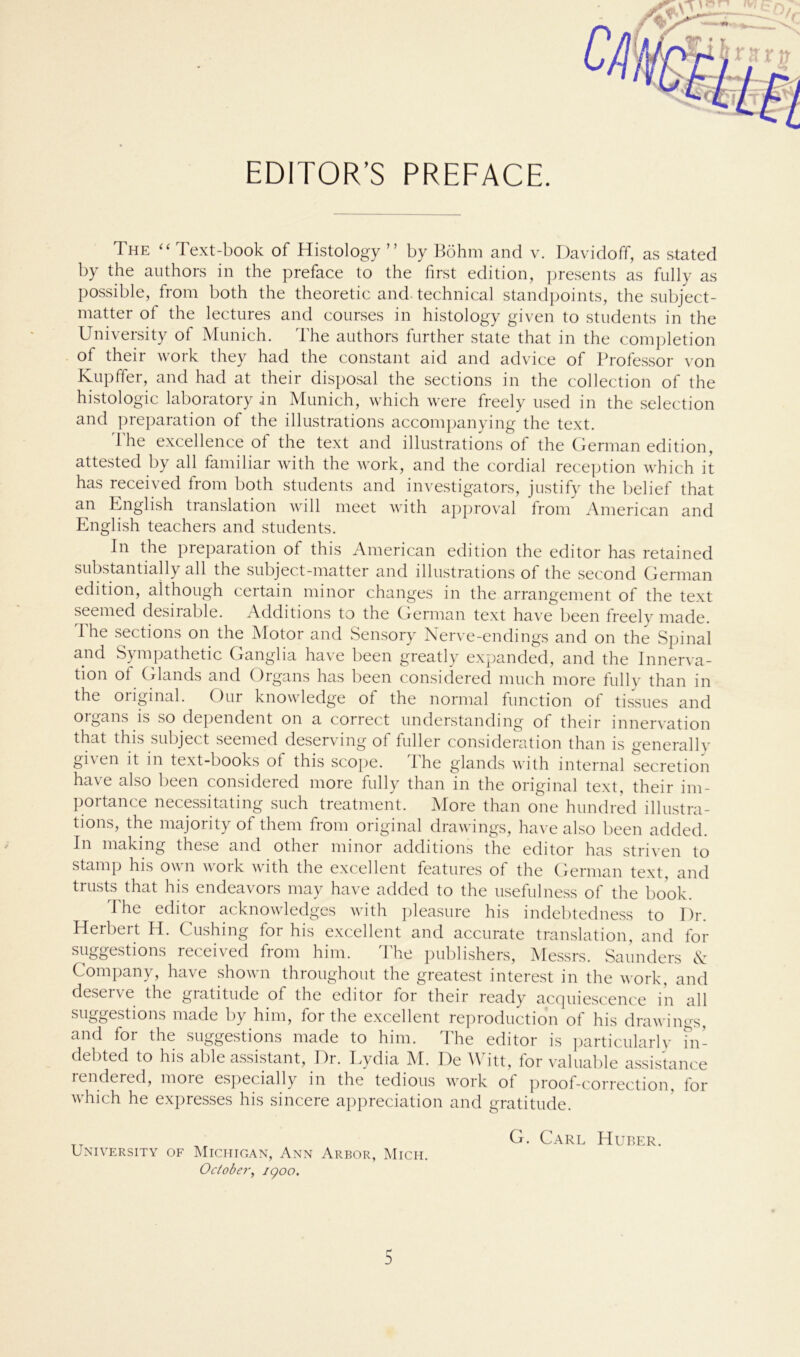 EDITOR’S PREFACE. The “ Text-book of Histology ” by Böhm and v. Davidoff, as stated by the authors in the preface to the first edition, presents as fully as possible, from both the theoretic and. technical standpoints, the subject- matter ot the lectures and courses in histology given to students in the University of Munich. The authors further state that in the completion of their work they had the constant aid and advice of Professor von Kupffer, and had at their disposal the sections in the collection of the histologic laboratory in Munich, which were freely used in the selection and preparation of the illustrations accompanying the text. d'he excellence of the text and illustrations of the German edition, attested by all familiär with the work, and the cordial reception which it has received from both students and investigators, justify the belief that an English translation will meet with approval from American and English teachers and students. In the preparation of this American edition the editor has retained substantially all the subject-matter and illustrations of the second German edition, although certain minor changes in the arrangement of the text seemed desirable. Additions to the German text have been freely made. The sections on the Motor and Sensory Nerve-endings and on the Spinal and Sympathetic Ganglia have been greatly expanded, and the Innerva- tion ot Glands and Organs has been considered much more fully than in the original. Our knowledge of the normal function of tissues and Organs is so dependent on a correct understanding of their innervation that this subject seemed deserving of fuller consideration than is generaliv given it in text-books of this scope. The glands with internal secretion have also been considered more fully than in the original text, their im- portance necessitating such treatment. More than one hundred illustra- tions, the majority of them from original drawings, have also been added. In making these and other minor additions the editor has striven to stamp his own work with the excellent features of the German text, and trusts that his endeavors may have added to the usefulness of the book. Ihe editor acknowledges with pleasure his indebtedness to Dr. Herbert H. Cushing for his excellent and accurate translation, and for suggestions received from him. The publishers, Messrs. Saunders & Company, have shown throughout the greatest interest in the work, and deserve the gratitude of the editor for their ready acquiescence in all suggestions made by him, for the excellent reproduction of his drawings, and for the suggestions made to him. The editor is particularly in- debted to his able assistant, Dr. Eydia M. De Witt, for valuable assistance lendered, moie especially in the tedious work of proof-correction, for which he expresses his sincere appreciation and gratitude. TT G. Carl Huber. University of Michigan, Ann Arbor, Mich. October, igoo.