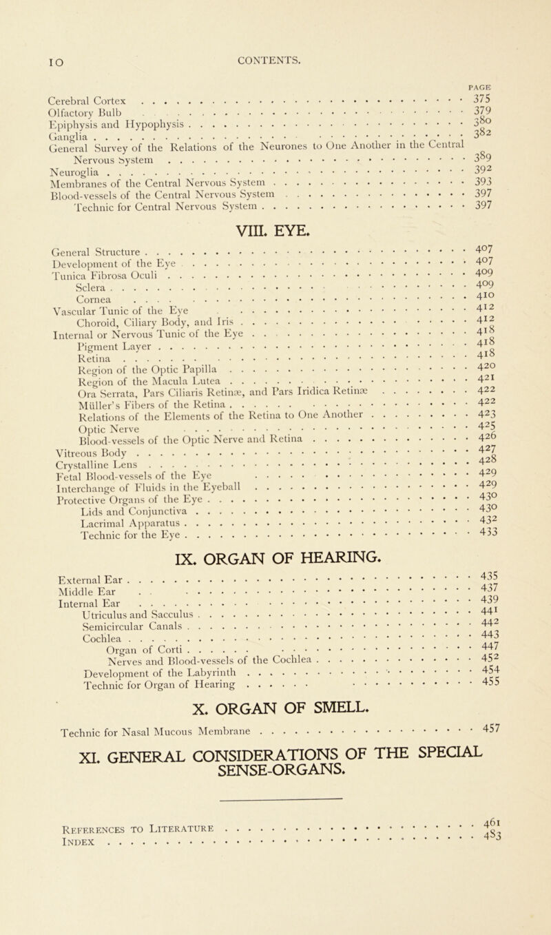 IO Cerebral Cortex Olfactory Bulb Epiphysis and Hypophysis Ganglia • . • * * * ' * General Survey of the Relations of the Neurones to One Anotlier in the Central Nervous System Neuroglia Membranes of the Central Nervous System Blood-vessels of the Central Nervous System Technic for Central Nervous System PAGE 375 379 380 382 389 392 393 397 397 VIII. EYE. General Structure Development of the Eye Tunica Fibrosa Oculi Sclera Cornea Vascular Tunic of the Eye Choroid, Ciliary Body, and Iris Internal or Nervous Tunic of the Eye . Pigment Layer Retina Region of the Optic Papilla Region of the Macula Lutea Ora Serrata, Pars Ciliaris Retinae, and Pars Iridica Retinae Müller’s Fibers of the Retina ...... Relations of the Elements of the Retina to One Anotlier . Optic Nerve Blood-vessels of the Optic Nerve and Retina Vitreous Body Crystalline Lens Fetal Blood-vessels of the Eye Interchange of Fluids in the Eyeball Protective Organs of the Eye Lids and Conjunctiva Lacrimal Apparatus Technic for the Eye IX. ORGAN OF HEARING. External Ear Middle Ear . ■ Internal Ear .... Utriculusand Sacculus Semicircular Canals Cochlea Organ of Corti ... Nerves and Blood-vessels of the Cochlea Development of the Labyrinth Technic for Organ of Hearing . . 407 . . 407 . . 409 . . 409 . . 410 . . 412 . . 412 . . 418 . . 418 . . 418 . . 420 . . 421 . . 422 . . 422 • • 423 • • 425 . . 426 . . 427 . . 428 • • 429 . . 429 • • 430 • • 430 • • 432 • • 433 • 435 • 437 • 439 . 441 . 442 • 443 • 447 • 452 • 454 - 455 X. ORGAN OF SMELL* Technic for Nasal Mucous Membrane 457 XI. GENERAL CONSIDERATIONS OF THE SPECIAL SENSE-ORGANS. References TO Literature . Index •