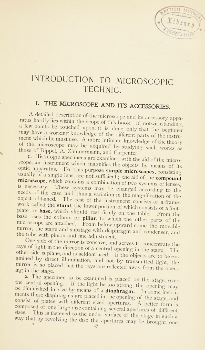 INTRODUCTION TO MICROSCOPIC TECHNIC. I. THE MICROSCOPE AND ITS ACCESSORIES. deSC,7?ti0,n °f the microscope and its accessory appa- a few 2 2 r 2 SC°Pe °f this book' If- notwithstanüng, a lew points be touched upon, it is done only that the beo-inner mentuR t h°' f know,ledge of the different parts of the histru- ent which he must use. A more intimate knowledge of thetheory tl o ?o2inn 1°PA y ay be aCqL,ired by Studyin- such works as tiiose of Dippel, A. Zimmermann, and Carpenter. i. Histologie specimens are examined with the aid of the micro- scope, an Instrument which magnifies the objects by means of its SallvPofaratUS' 1 f°r th‘S PU1'pOSe Simple microscopes, consistmg usually Of a single lens, are not sufficient; the aid of the compound microscope, which contains a combination of two Systems of lenses ,Te nrCCTa7' leSC s- stems may de changed according to the , •ds of the CfSe’na,nd thüS a variation in the magnification of the ject obtained. The rest of the instrument consists of a frame- work called the stand, the lower portion of which consists of a foot- p ate 01 base, which should rest firmly on the table. From the ase nses the column or pillar, to which the other parts of the mirrorCthe T ^22 Fr°m bd°W uPward co,lle the movable K 1 geand SUbSt3ge Wlth diaphragm and condenser, and tube with pimon and fine adjustment. One side of the mirror is concave, and serves to concentrate the ys o ig it m the direction of a central opening in the stage The other side is plane, and is seldom used. If the objects are to be ex- amined by direct Illumination, and not by transmitted lRht the 2 inrthe stage3'60 ^ ^ ^ ^ refleCted 3Way from the °Pen- 2. fhe. specimen to be examined is placed on the stage over the central opening. If the light be too strong, the openimr may m2rZSse6ff ln, S'Ze ^ meaf °f a diaphragm. In some Tnstru- uits these diaphragms are placed in the opening of the sta<re and consist of plates with different sized apertures.* A better 12 is sTzesP°2 -T!^ disc containing several apertures of different wav that KS IS fafened ,to tbe under surface of the stage in such a way that by revolvmg the disc the apertures may be brou<»-ht one