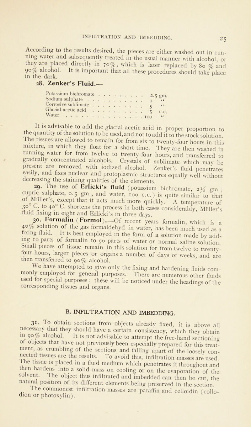 According to the lesults desired, the pieces are either washed out in run- ning uatei and subsequently treated in the usual manner with alcohol, or they are placed directly in 70 n/c, which is later replaced by 80 % and 9° % alcohol. It is important that all these procedures should take place in the dark. 1 28. Zenker’s Fluid.— Potassium bichromate . Sodium sulphate . . . Cor rosive Sublimate . . Glacial acetic acid . . Water It is advisable to add the glacial acetic acid in proper proportion to the quantity of the Solution to be used,and not to add it to the stock Solution. he tissues are allowed to remain for from six to twenty-four hours in this mixture, in which they float for a short time. They are then washed in runnmg water for from twelve to twenty-four hours, and transferred to gradually concentrated alcohols. Crystals of Sublimate which may be present are lemoved with iodized alcohol. Zenker’s fluid penetrates easily, and fixes nuclear and protoplasmic structures equally well without decreasing the staming qualities of the elements. 29. 1 he use of Erlicki’s fluid (potassium bichromate, 2 p.- CrPu- su 1 phafe> 0.5 gm., and water, 100 c.c.) is quite similar to that of of!ier S,0e^Cept that it: actS much more quickly. A temperature of 3° L- t0 4° shortens the process in both cases considerably, Müller’s fluid fixing in eight and Erlicki’s in three days. 30. Formalin (Formol).—Of recent years formalin, which is a 40 % solution of the gas formaldehyd in water, has been much used as a xmg uid. It is best employed in the form of a solution made by add- mg 10 parts of formalin to 90 parts of water or normal sahne solution. bmall pieces of tissue remain in this solution for from twelve to twenty- four hours, larger pieces or organs a number of days or weeks, and are then transferred to 90% alcohol. We have attempted to give only the fixing and hardening fluids com- monly employed for general purposes. There are numerous other fluids used for special purposes ; these will be noticed under the headings of the corresponding tissues and organs. • 2-5 gm. 1 “ • 5 “ 5 c.c. . 100 “ B. INFILTRATION AND IMBEDDING. 31. To obtain sections from objects already fixed, it is above all necessary that they should have a certain consistency, which they obtain m 90% alcohol. It is not advisable to attempt the free-hand sectioning of objects that have not previously been especially prepared for this treat- ment as crumbling of the sections and falling apart of the loosely con- nected tissues are the results. d'o avoid this, infiltration masses are used. he tissue is placed in a fluid medium which penetrates it throughout and then hardens mto a solid mass on cooling or on the evaporation of the so vent. e object thus infiltrated and imbedded can then be cut, the natural position of its different elements being preserved in the section 1 he commonest infiltration masses are paraffin and celloidin fcollo- dion or photoxylin).
