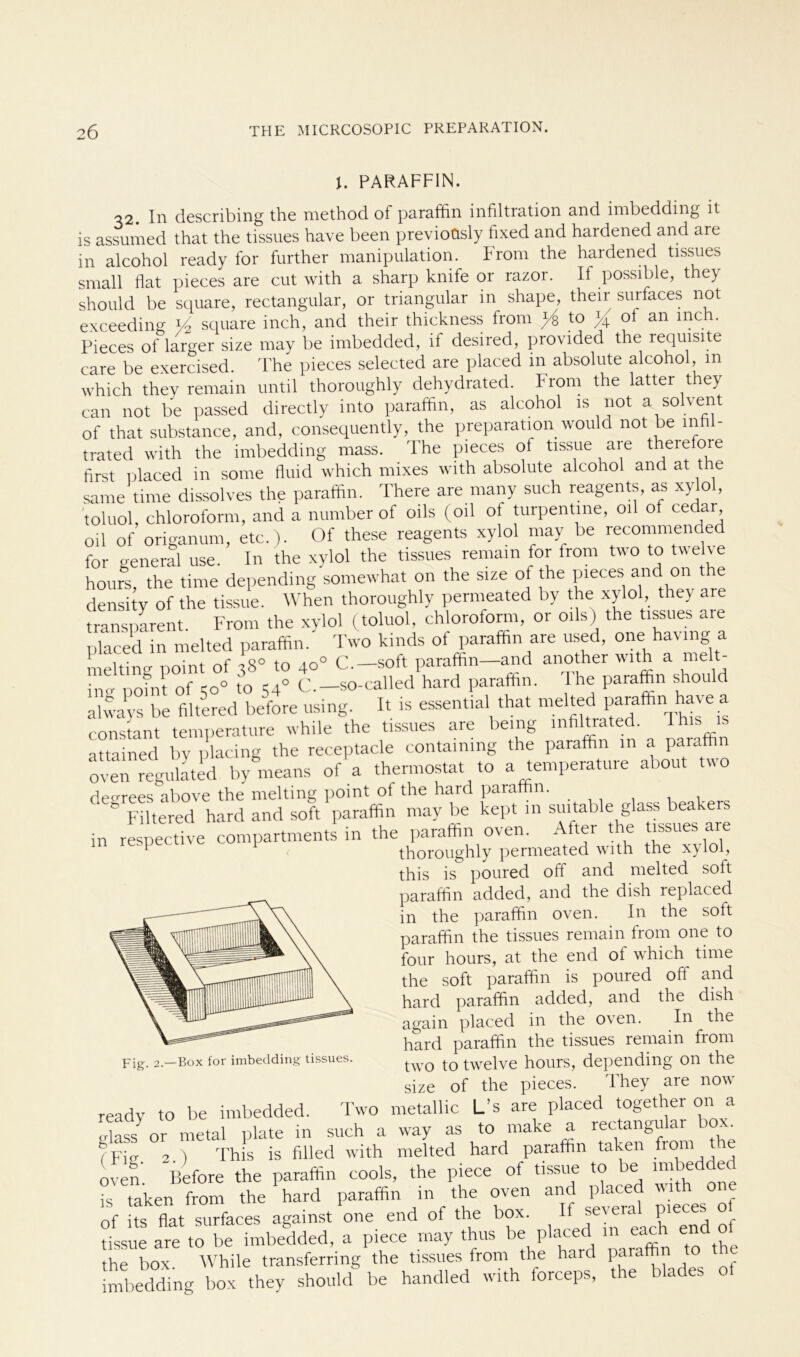 PARAFFIN. 32. In describing the method of paraffin infiltration and imbedding il is assumed that the tissues have been previoüsly fixed and hardened and aie in alcohol ready for further manipulation. From the hardened tissues small flat pieces are cut with a sharp knife or razor. If possible, they should be square, rectangular, or triangulär in shape, their surfaces not exceeding V2 square inch, and their thickness from /s to Jq of an inch. Pieces of larger size may be imbedded, if desired, provided the requisite care be exercised. The pieces selected are placed 111 absolute alcohol, m which they remain until thoroughly dehydrated. From the latter they can not be passed directly into paraffin, as alcohol is not a solvent of that substance, and, consequently, the preparation would not be in trated with the imbedding rnass. The pieces of tissue are there ore first placed in some fluid which mixes with absolute alcohol and at t e same time dissolves the paraffin. There are many such reagents, as xylol, toluol, Chloroform, and a number of oils (oil of turpentine, oil of cedar oil of origanum, etc.). Of these reagents xylol may be recommended for general use. In the xylol the tissues remain for from two to twelve hours, the time depending somewhat on the size of the pieces and on t e density of the tissue. When thoroughly permeated by the xylol, they are transparent. From the xylol (toluol, Chloroform, or oils) the tissues aie placed m melted paraffin. Two k.nds of paraffin are used, one hav.ng a melting point of 38° to 40° C.— soft paraffin—and another with a melt hm point of 50° to 540 C.-so-called hard paraffin. The paraffin should always be filtered before using. It is essential that melted paraffin have a constant temperature while the tissues are being mfiltrated. lhls 1S attained by placing the receptacle containmg the paraffin in a paiaffin oven regulated by means of a thermostat to a temperature about two desrees above the melting point of the haid paraffin. c Filtered hard and soft paraffin may be kept in smtable glass beakers in respective compartments in the paraffin oven. After the tissues aie thoroughly permeated with the x}lol, this is poured off and melted soft paraffin added, and the dish replaced in the paraffin oven. In the soft paraffin the tissues remain from one to four hours, at the end of which time the soft paraffin is poured off and hard paraffin added, and the dish again placed in the oven. In the hard paraffin the tissues remain from two to twelve hours, depending on the size of the pieces. They are now pjg_ 2.—Box for imbedding tissues. VV i. p ^ ready to be imbedded. Two metallic L's are placed together on a „lass or metal plate in such a way as to make a rectangular ?Fig 2 ) This is filled with melted hard paraffin taken from the oven. Before the paraffin cools, the piece of tissue to be in*edde^ is taken from the hard paraffin in the oven and placed wi on of its flat surfaces against one end of the box. IfJe; ^end of tissue are to be imbedded, a piece may thus be placed in each end o ^ the box While transferring the tissues from the hard paraffin to the imbedding box they should be handled with forceps, the blades of