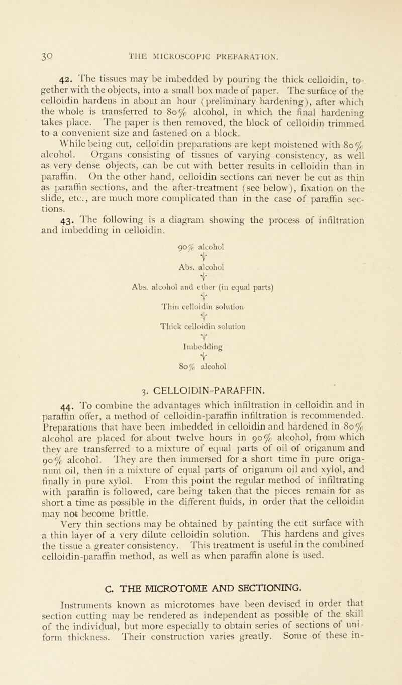 42. The tissues may be imbedded by pouring the thick celloidin, to- gether with the objects, into a small box made of paper. The surface of the celloidin hardens in about an hour (preliminary hardening), after which the whole is transferred to 80°/0 alcohol, in which the final hardening takes place. The paper is then removed, the block of celloidin trimmed to a convenient size and fastened on a block. Whilebeing cut, celloidin preparations are kept moistened with 80% alcohol. Organs consisting of tissues of varying consistency, as well as very dense objects, can be cut with better results in celloidin than in paraffin. On the other hand, celloidin sections can never be cut as thin as paraffin sections, and the after-treatment (see below), fixation on the slide, etc., are much more complicated than in the case of paraffin sec- tions. 43. The following is a diagram showing the process of infiltration and imbedding in celloidin. 90^ alcohol t Abs. alcohol f Abs. alcohol and ether (in equal parts) t Thin celloidin solution t Thick celloidin solution t Imbedding t 80 % alcohol 3. CELLOIDIN-PARAFFIN. 44. To combine the advantages which infiltration in celloidin and in paraffin offer, a method of celloidin-paraffin infiltration is recommended. Preparations that have been imbedded in celloidin and hardened in 80% alcohol are placed for about twelve hours in 90% alcohol, from which they are transferred to a mixture of equal parts of oil of origanum and 90c/c alcohol. They are then immersed for a short time in pure origa- num oil, then in a mixture of equal parts of origanum oil and xylol, and finally in pure xylol. From this point the regulär method of infiltrating Avith paraffin is follovved, care being taken that the pieces remain for as short a time as possible in the different fluids, in order that the celloidin may not become brittle. Very thin sections may be obtained by painting the cut surface with a thin layer of a very dilute celloidin solution. This hardens and gives the tissue a greater consistency. This treatment is useful in the combined celloidin-paraffin method, as well as when paraffin alone is used. C. THE MICROTOME AND SECTIONING. Instruments known as microtomes have been devised in order that section cutting may be rendered as independent as possible ol the skill of the individual, but more especially to obtain series of sections ol uni- form thickness. Their construction varies greatly. Some ol these in-