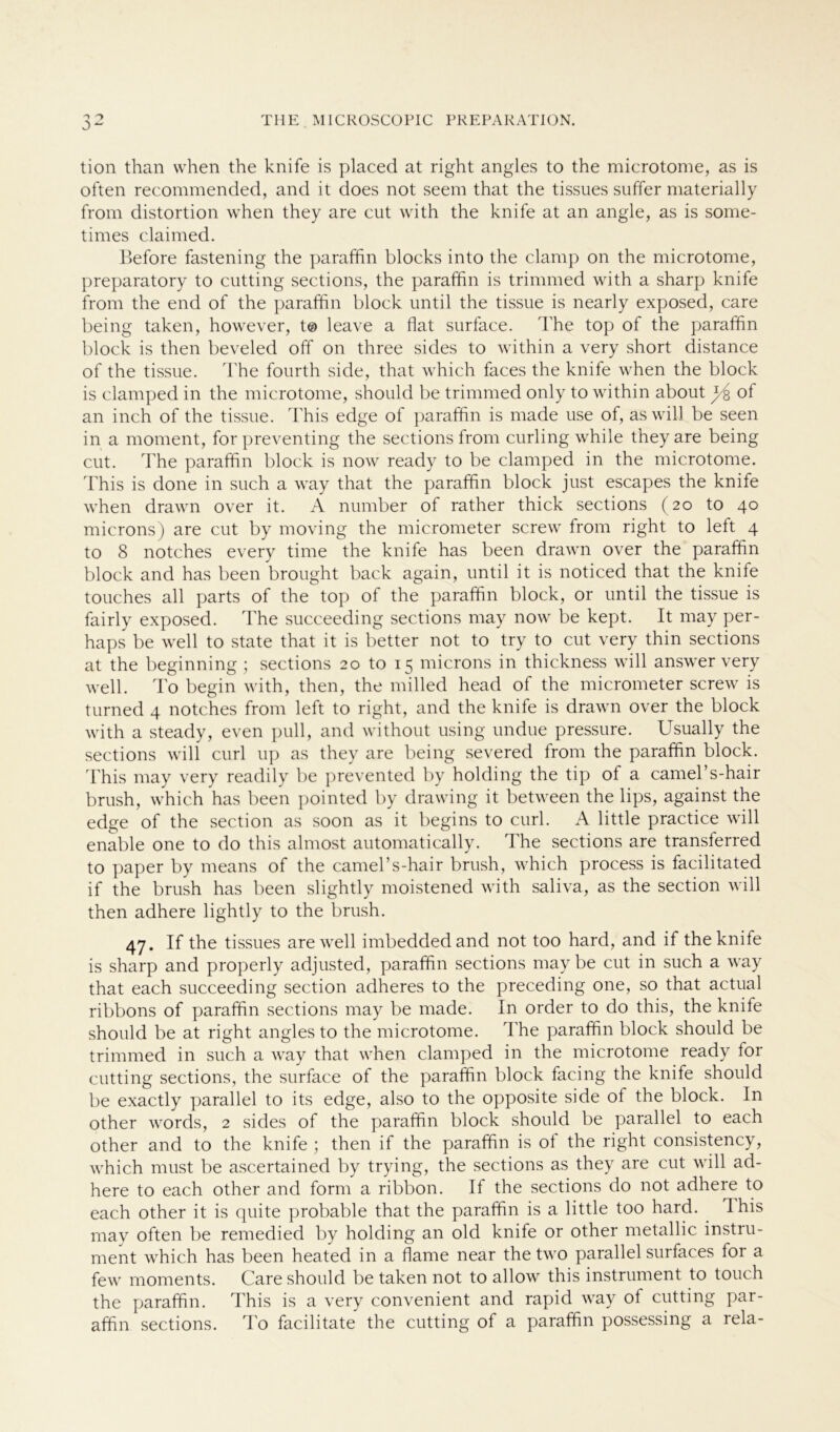tion than when the knife is placed at right angles to the microtome, as is often reconnnended, and it does not seem that the tissues suffer materially from distortion when they are cut with the knife at an angle, as is some- times claimed. Before fastening the paraffin blocks into the clamp on the microtome, preparatory to cutting sections, the paraffin is trimmed with a sharp knife from the end of the paraffin block until the tissue is nearly exposed, care being taken, however, t© leave a flat surface. The top of the paraffin block is then beveled off on three sides to within a very short distance of the tissue. The fourth side, that which faces the knife when the block is clamped in the microtome, should be trimmed only to within about y£ of an inch of the tissue. This edge of paraffin is rnade use of, as will be seen in a moment, for preventing the sections from curling while they are being cut. The paraffin block is now ready to be clamped in the microtome. This is done in such a way that the paraffin block just escapes the knife when drawn over it. A number of rather thick sections (20 to 40 microns) are cut by moving the micrometer screw from right to left 4 to 8 notches every time the knife has been drawn over the paraffin block and has been brought back again, until it is noticed that the knife touches all parts of the top of the paraffin block, or until the tissue is fairly exposed. The succeeding sections may now be kept. It may per- haps be well to state that it is better not to try to cut very thin sections at the beginning ; sections 20 to 15 microns in thickness will answer very well. To begin with, then, the milled head of the micrometer screw is turned 4 notches from left to right, and the knife is drawn over the block with a steady, even pull, and without using undue pressure. Usually the sections will curl up as they are being severed from the paraffin block. This may very readily be prevented by holding the tip of a camel’s-hair brush, which has been pointed by drawing it between the lips, against the edge of the section as soon as it begins to curl. A little practice will enable one to do this almost automatically. The sections are transferred to paper by means of the camel’s-hair brush, which process is facilitated if the brush has been slightly moistened with saliva, as the section will then adhere lightly to the brush. 47. If the tissues are well imbeddedand not too hard, and if the knife is sharp and properly adjusted, paraffin sections may be cut in such a way that each succeeding section adheres to the preceding one, so that actual ribbons of paraffin sections may be rnade. In Order to do this, the knife should be at right angles to the microtome. The paraffin block should be trimmed in such a way that when clamped in the microtome ready lor cutting sections, the surface of the paraffin block facing the knife should be exactly parallel to its edge, also to the opposite side ot the block. In other words, 2 sides of the paraffin block should be parallel to each other and to the knife ; then if the paraffin is of the right consistency, which must be ascertained by trying, the sections as they are cut will ad- here to each other and form a ribbon. If the sections do not adhere to each other it is quite probable that the paraffin is a little too hard. d his may often be remedied by holding an old knife or other metallic instru- ment which has been heated in a flame near the two parallel surfaces for a few moments. Care should be taken not to allow this instrument to touch the paraffin. This is a very convenient and rapid way ol cutting par- affin sections. To facilitate the cutting of a paraffin possessing a rela-