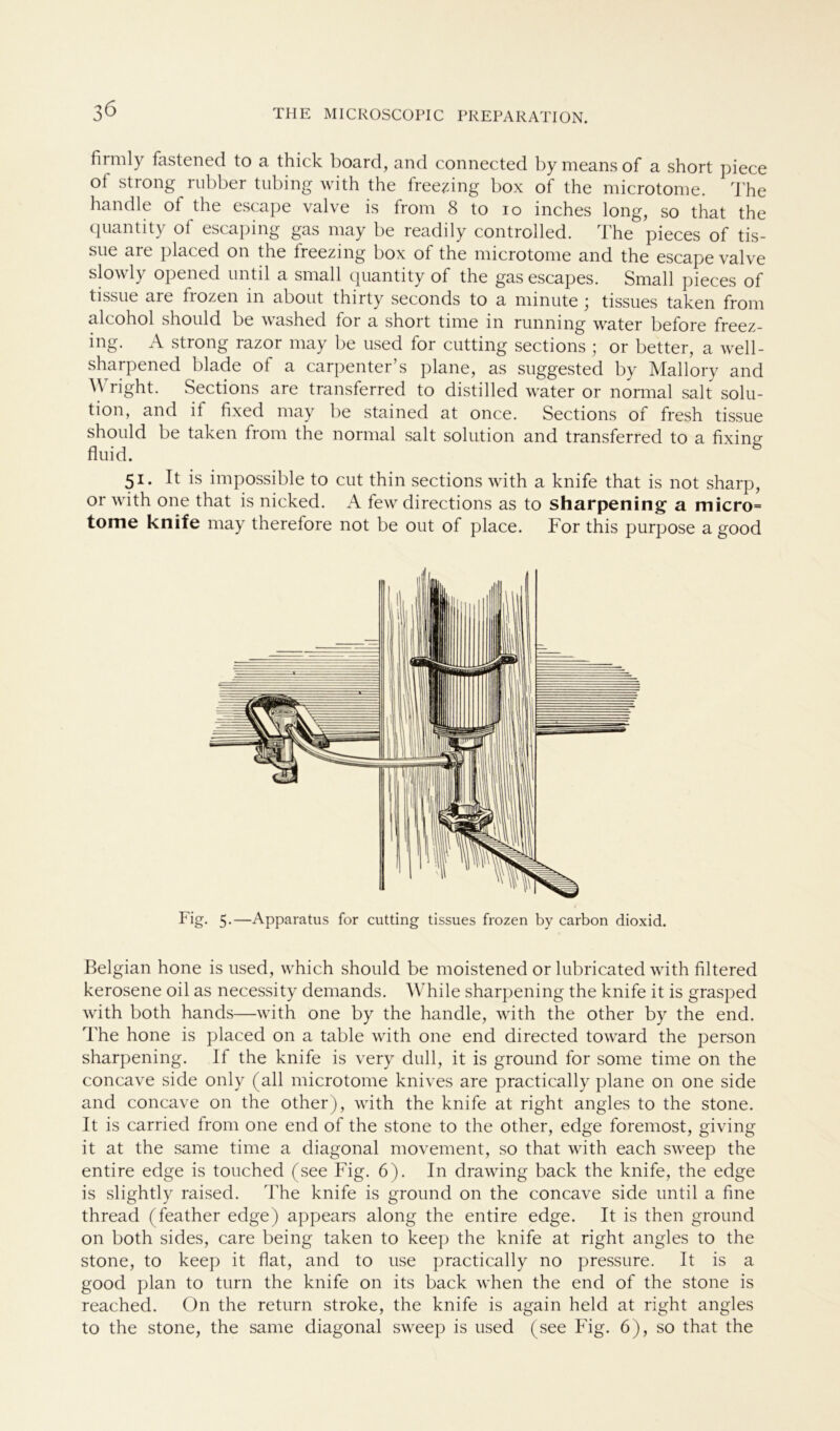 3Ö firmly fastened to a thick board, and connected by means of a short piece of strong rubber tubing with the free^ing box of the microtome. The handle ot the escape valve is from 8 to 10 inches long, so that the quantity of escaping gas may be readily controlled. The pieces of tis- sue are placed on the Ireezing box of the microtome and the escape valve slowly opened until a small quantity of the gas escapes. Small pieces of tissue are frozen in about thirty seconds to a minute ; tissues taken from alcohol should be washed for a short time in running water before freez- ing. A strong razor may be used for cutting sections ; or better, a well- sharpened blade of a carpenter’s plane, as suggested by Mallory and Wright. Sections are transferred to distilled water or normal salt Solu- tion, and if fixed may be stained at once. Sections of fresh tissue should be taken from the normal salt solution and transferred to a fixing- fluid. 51. It is impossible to cut thin sections with a knife that is not sharp, or with one that is nicked. A few directions as to sharpening a micro= tome knife may therefore not be out of place. For this purpose a good Fig. 5.—Apparatus for cutting tissues frozen by carbon dioxid. Belgian hone is used, which should be moistened or lubricated with filtered kerosene oil as necessity demands. While sharpening the knife it is grasped with both hands—with one by the handle, with the other by the end. The hone is placed on a table with one end directed toward the person sharpening. If the knife is very dull, it is ground for some time on the concave side only (all microtome knives are practically plane on one side and concave on the other), with the knife at right angles to the stone. It is carried from one end of the stone to the other, edge foremost, giving it at the same time a diagonal movement, so that with each sweep the entire edge is touched (see Fig. 6). In drawing back the knife, the edge is slightly raised. The knife is ground on the concave side until a fine thread (feather edge) appears along the entire edge. It is then ground on both sides, care being taken to keep the knife at right angles to the stone, to keep it flat, and to use practically no pressure. It is a good plan to turn the knife on its back when the end of the stone is reached. On the return stroke, the knife is again held at right angles